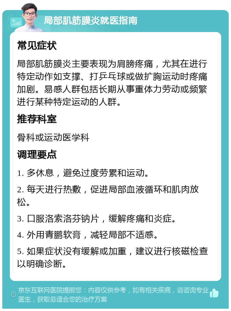 局部肌筋膜炎就医指南 常见症状 局部肌筋膜炎主要表现为肩膀疼痛，尤其在进行特定动作如支撑、打乒乓球或做扩胸运动时疼痛加剧。易感人群包括长期从事重体力劳动或频繁进行某种特定运动的人群。 推荐科室 骨科或运动医学科 调理要点 1. 多休息，避免过度劳累和运动。 2. 每天进行热敷，促进局部血液循环和肌肉放松。 3. 口服洛索洛芬钠片，缓解疼痛和炎症。 4. 外用青鹏软膏，减轻局部不适感。 5. 如果症状没有缓解或加重，建议进行核磁检查以明确诊断。