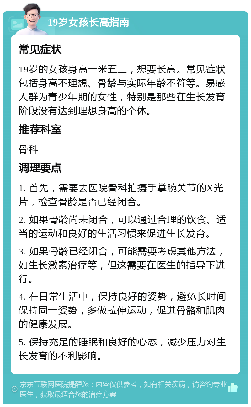 19岁女孩长高指南 常见症状 19岁的女孩身高一米五三，想要长高。常见症状包括身高不理想、骨龄与实际年龄不符等。易感人群为青少年期的女性，特别是那些在生长发育阶段没有达到理想身高的个体。 推荐科室 骨科 调理要点 1. 首先，需要去医院骨科拍摄手掌腕关节的X光片，检查骨龄是否已经闭合。 2. 如果骨龄尚未闭合，可以通过合理的饮食、适当的运动和良好的生活习惯来促进生长发育。 3. 如果骨龄已经闭合，可能需要考虑其他方法，如生长激素治疗等，但这需要在医生的指导下进行。 4. 在日常生活中，保持良好的姿势，避免长时间保持同一姿势，多做拉伸运动，促进骨骼和肌肉的健康发展。 5. 保持充足的睡眠和良好的心态，减少压力对生长发育的不利影响。