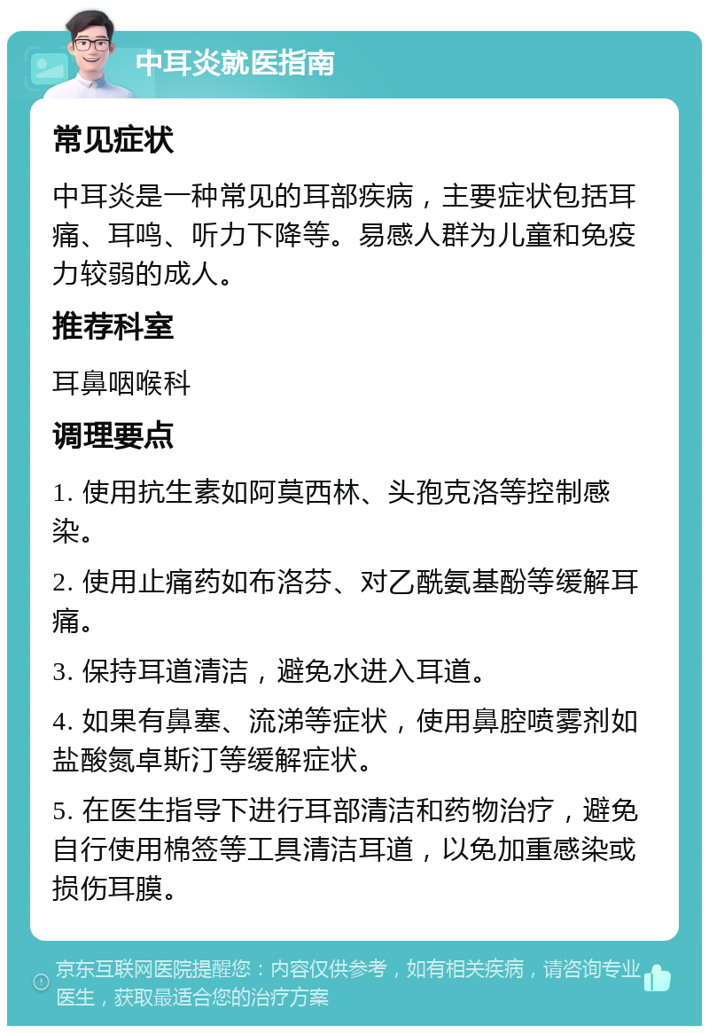 中耳炎就医指南 常见症状 中耳炎是一种常见的耳部疾病，主要症状包括耳痛、耳鸣、听力下降等。易感人群为儿童和免疫力较弱的成人。 推荐科室 耳鼻咽喉科 调理要点 1. 使用抗生素如阿莫西林、头孢克洛等控制感染。 2. 使用止痛药如布洛芬、对乙酰氨基酚等缓解耳痛。 3. 保持耳道清洁，避免水进入耳道。 4. 如果有鼻塞、流涕等症状，使用鼻腔喷雾剂如盐酸氮卓斯汀等缓解症状。 5. 在医生指导下进行耳部清洁和药物治疗，避免自行使用棉签等工具清洁耳道，以免加重感染或损伤耳膜。