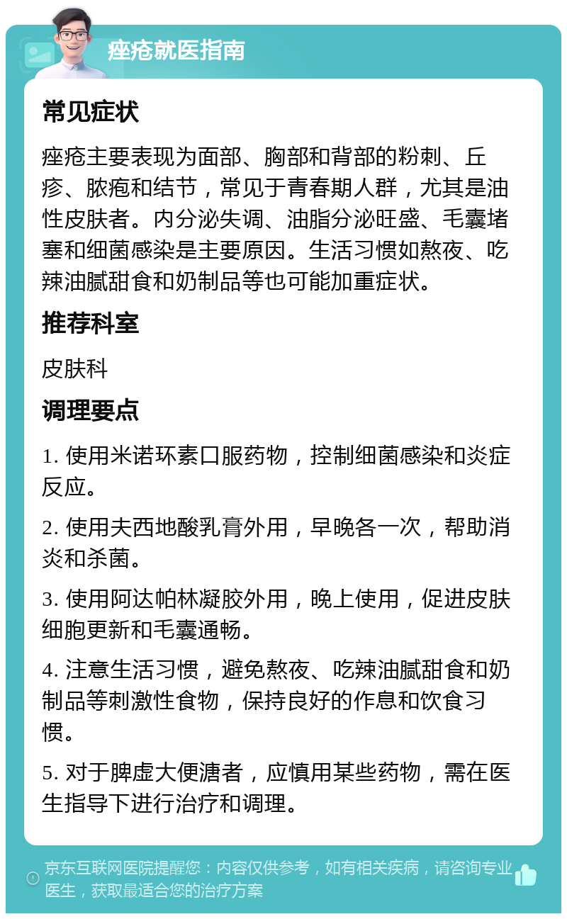 痤疮就医指南 常见症状 痤疮主要表现为面部、胸部和背部的粉刺、丘疹、脓疱和结节，常见于青春期人群，尤其是油性皮肤者。内分泌失调、油脂分泌旺盛、毛囊堵塞和细菌感染是主要原因。生活习惯如熬夜、吃辣油腻甜食和奶制品等也可能加重症状。 推荐科室 皮肤科 调理要点 1. 使用米诺环素口服药物，控制细菌感染和炎症反应。 2. 使用夫西地酸乳膏外用，早晚各一次，帮助消炎和杀菌。 3. 使用阿达帕林凝胶外用，晚上使用，促进皮肤细胞更新和毛囊通畅。 4. 注意生活习惯，避免熬夜、吃辣油腻甜食和奶制品等刺激性食物，保持良好的作息和饮食习惯。 5. 对于脾虚大便溏者，应慎用某些药物，需在医生指导下进行治疗和调理。