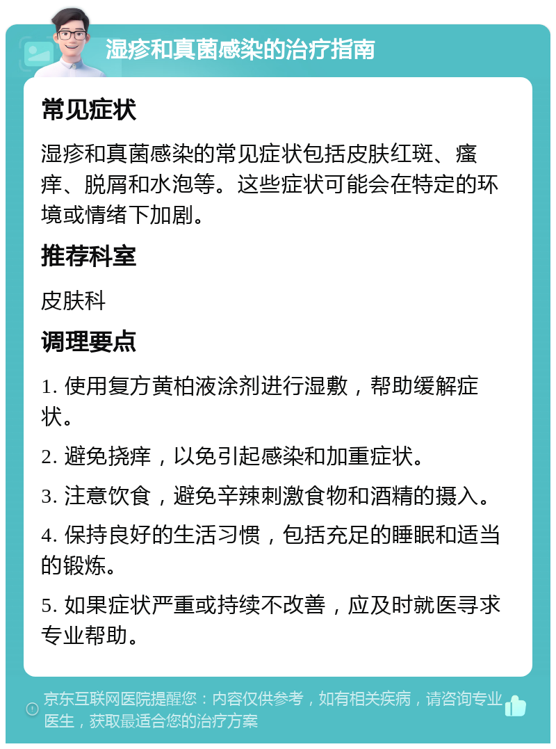 湿疹和真菌感染的治疗指南 常见症状 湿疹和真菌感染的常见症状包括皮肤红斑、瘙痒、脱屑和水泡等。这些症状可能会在特定的环境或情绪下加剧。 推荐科室 皮肤科 调理要点 1. 使用复方黄柏液涂剂进行湿敷，帮助缓解症状。 2. 避免挠痒，以免引起感染和加重症状。 3. 注意饮食，避免辛辣刺激食物和酒精的摄入。 4. 保持良好的生活习惯，包括充足的睡眠和适当的锻炼。 5. 如果症状严重或持续不改善，应及时就医寻求专业帮助。