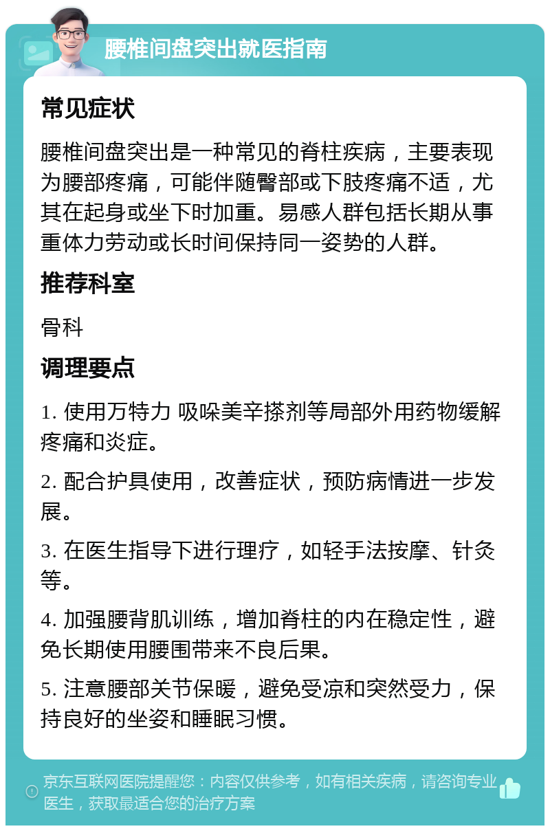 腰椎间盘突出就医指南 常见症状 腰椎间盘突出是一种常见的脊柱疾病，主要表现为腰部疼痛，可能伴随臀部或下肢疼痛不适，尤其在起身或坐下时加重。易感人群包括长期从事重体力劳动或长时间保持同一姿势的人群。 推荐科室 骨科 调理要点 1. 使用万特力 吸哚美辛搽剂等局部外用药物缓解疼痛和炎症。 2. 配合护具使用，改善症状，预防病情进一步发展。 3. 在医生指导下进行理疗，如轻手法按摩、针灸等。 4. 加强腰背肌训练，增加脊柱的内在稳定性，避免长期使用腰围带来不良后果。 5. 注意腰部关节保暖，避免受凉和突然受力，保持良好的坐姿和睡眠习惯。