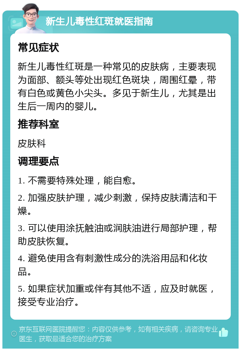 新生儿毒性红斑就医指南 常见症状 新生儿毒性红斑是一种常见的皮肤病，主要表现为面部、额头等处出现红色斑块，周围红晕，带有白色或黄色小尖头。多见于新生儿，尤其是出生后一周内的婴儿。 推荐科室 皮肤科 调理要点 1. 不需要特殊处理，能自愈。 2. 加强皮肤护理，减少刺激，保持皮肤清洁和干燥。 3. 可以使用涂抚触油或润肤油进行局部护理，帮助皮肤恢复。 4. 避免使用含有刺激性成分的洗浴用品和化妆品。 5. 如果症状加重或伴有其他不适，应及时就医，接受专业治疗。