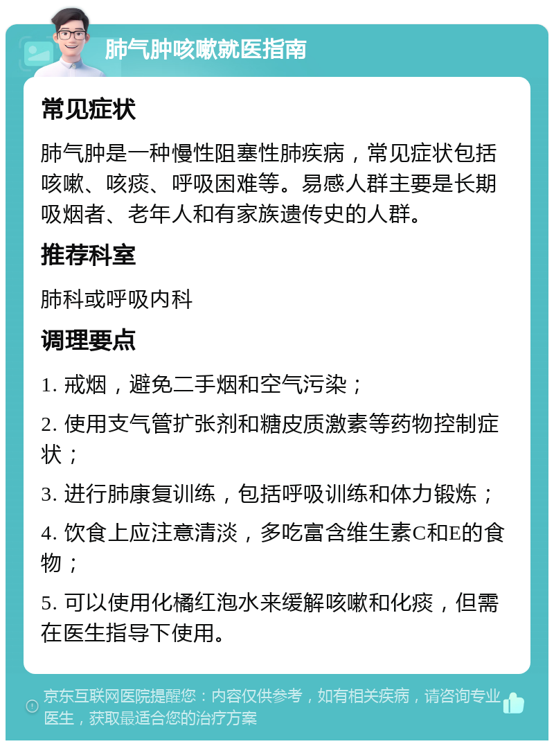 肺气肿咳嗽就医指南 常见症状 肺气肿是一种慢性阻塞性肺疾病，常见症状包括咳嗽、咳痰、呼吸困难等。易感人群主要是长期吸烟者、老年人和有家族遗传史的人群。 推荐科室 肺科或呼吸内科 调理要点 1. 戒烟，避免二手烟和空气污染； 2. 使用支气管扩张剂和糖皮质激素等药物控制症状； 3. 进行肺康复训练，包括呼吸训练和体力锻炼； 4. 饮食上应注意清淡，多吃富含维生素C和E的食物； 5. 可以使用化橘红泡水来缓解咳嗽和化痰，但需在医生指导下使用。