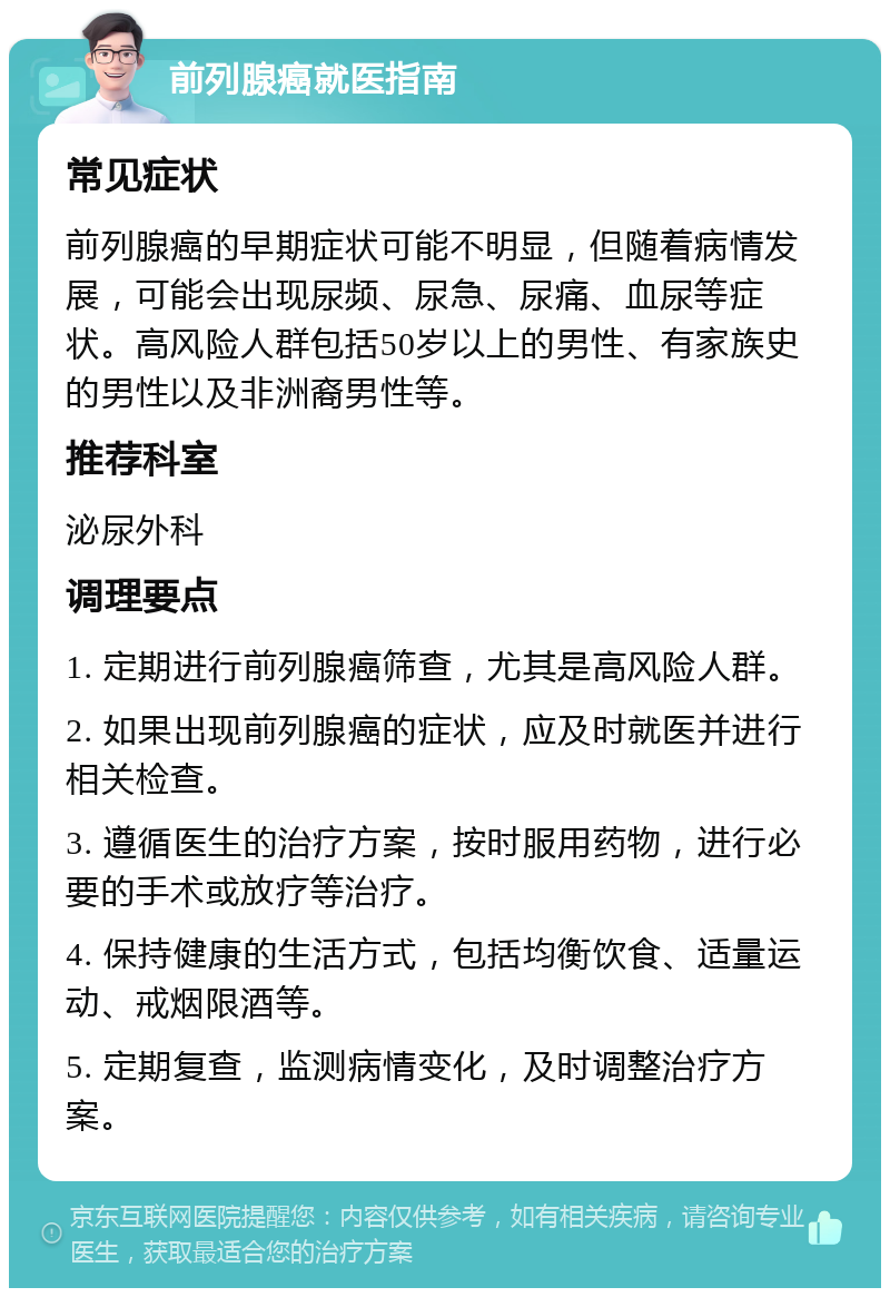 前列腺癌就医指南 常见症状 前列腺癌的早期症状可能不明显，但随着病情发展，可能会出现尿频、尿急、尿痛、血尿等症状。高风险人群包括50岁以上的男性、有家族史的男性以及非洲裔男性等。 推荐科室 泌尿外科 调理要点 1. 定期进行前列腺癌筛查，尤其是高风险人群。 2. 如果出现前列腺癌的症状，应及时就医并进行相关检查。 3. 遵循医生的治疗方案，按时服用药物，进行必要的手术或放疗等治疗。 4. 保持健康的生活方式，包括均衡饮食、适量运动、戒烟限酒等。 5. 定期复查，监测病情变化，及时调整治疗方案。