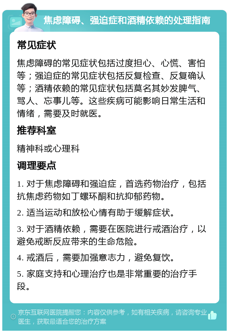 焦虑障碍、强迫症和酒精依赖的处理指南 常见症状 焦虑障碍的常见症状包括过度担心、心慌、害怕等；强迫症的常见症状包括反复检查、反复确认等；酒精依赖的常见症状包括莫名其妙发脾气、骂人、忘事儿等。这些疾病可能影响日常生活和情绪，需要及时就医。 推荐科室 精神科或心理科 调理要点 1. 对于焦虑障碍和强迫症，首选药物治疗，包括抗焦虑药物如丁螺环酮和抗抑郁药物。 2. 适当运动和放松心情有助于缓解症状。 3. 对于酒精依赖，需要在医院进行戒酒治疗，以避免戒断反应带来的生命危险。 4. 戒酒后，需要加强意志力，避免复饮。 5. 家庭支持和心理治疗也是非常重要的治疗手段。