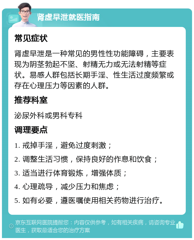 肾虚早泄就医指南 常见症状 肾虚早泄是一种常见的男性性功能障碍，主要表现为阴茎勃起不坚、射精无力或无法射精等症状。易感人群包括长期手淫、性生活过度频繁或存在心理压力等因素的人群。 推荐科室 泌尿外科或男科专科 调理要点 1. 戒掉手淫，避免过度刺激； 2. 调整生活习惯，保持良好的作息和饮食； 3. 适当进行体育锻炼，增强体质； 4. 心理疏导，减少压力和焦虑； 5. 如有必要，遵医嘱使用相关药物进行治疗。