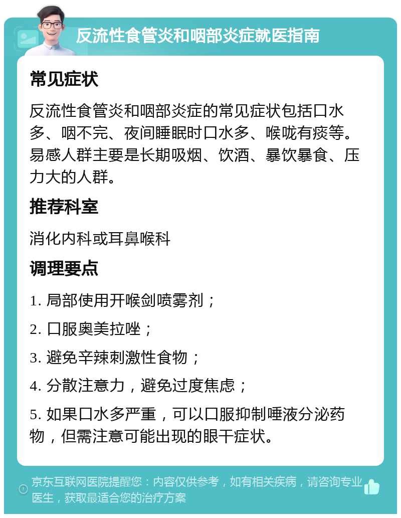 反流性食管炎和咽部炎症就医指南 常见症状 反流性食管炎和咽部炎症的常见症状包括口水多、咽不完、夜间睡眠时口水多、喉咙有痰等。易感人群主要是长期吸烟、饮酒、暴饮暴食、压力大的人群。 推荐科室 消化内科或耳鼻喉科 调理要点 1. 局部使用开喉剑喷雾剂； 2. 口服奥美拉唑； 3. 避免辛辣刺激性食物； 4. 分散注意力，避免过度焦虑； 5. 如果口水多严重，可以口服抑制唾液分泌药物，但需注意可能出现的眼干症状。