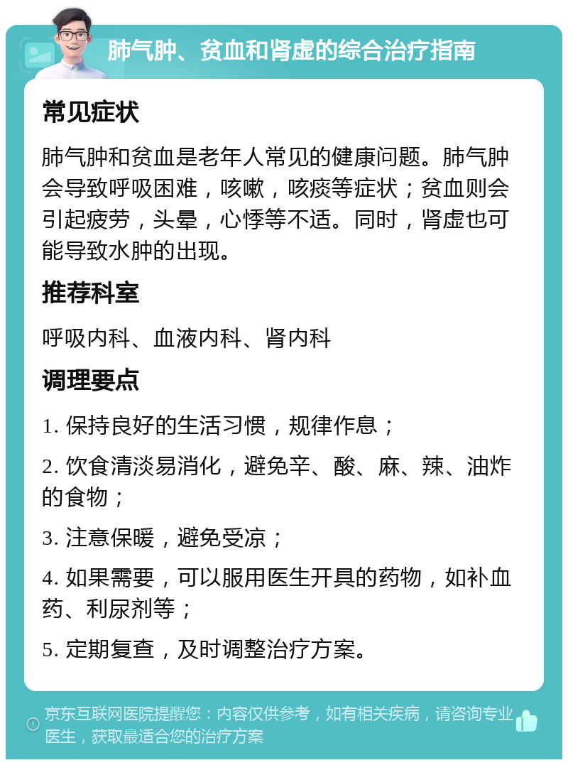 肺气肿、贫血和肾虚的综合治疗指南 常见症状 肺气肿和贫血是老年人常见的健康问题。肺气肿会导致呼吸困难，咳嗽，咳痰等症状；贫血则会引起疲劳，头晕，心悸等不适。同时，肾虚也可能导致水肿的出现。 推荐科室 呼吸内科、血液内科、肾内科 调理要点 1. 保持良好的生活习惯，规律作息； 2. 饮食清淡易消化，避免辛、酸、麻、辣、油炸的食物； 3. 注意保暖，避免受凉； 4. 如果需要，可以服用医生开具的药物，如补血药、利尿剂等； 5. 定期复查，及时调整治疗方案。