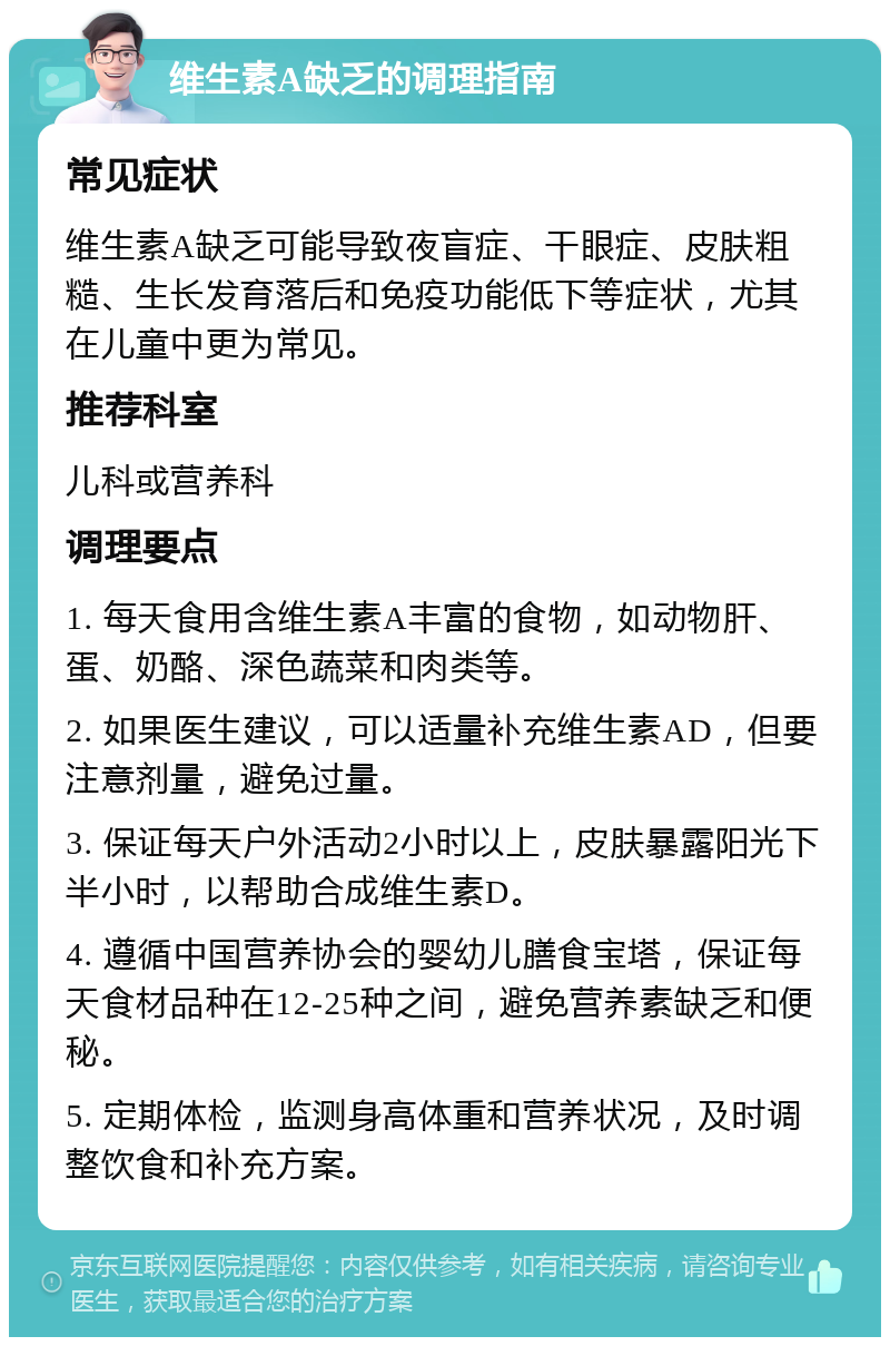 维生素A缺乏的调理指南 常见症状 维生素A缺乏可能导致夜盲症、干眼症、皮肤粗糙、生长发育落后和免疫功能低下等症状，尤其在儿童中更为常见。 推荐科室 儿科或营养科 调理要点 1. 每天食用含维生素A丰富的食物，如动物肝、蛋、奶酪、深色蔬菜和肉类等。 2. 如果医生建议，可以适量补充维生素AD，但要注意剂量，避免过量。 3. 保证每天户外活动2小时以上，皮肤暴露阳光下半小时，以帮助合成维生素D。 4. 遵循中国营养协会的婴幼儿膳食宝塔，保证每天食材品种在12-25种之间，避免营养素缺乏和便秘。 5. 定期体检，监测身高体重和营养状况，及时调整饮食和补充方案。