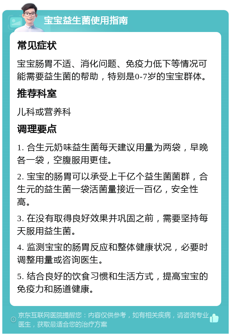 宝宝益生菌使用指南 常见症状 宝宝肠胃不适、消化问题、免疫力低下等情况可能需要益生菌的帮助，特别是0-7岁的宝宝群体。 推荐科室 儿科或营养科 调理要点 1. 合生元奶味益生菌每天建议用量为两袋，早晚各一袋，空腹服用更佳。 2. 宝宝的肠胃可以承受上千亿个益生菌菌群，合生元的益生菌一袋活菌量接近一百亿，安全性高。 3. 在没有取得良好效果并巩固之前，需要坚持每天服用益生菌。 4. 监测宝宝的肠胃反应和整体健康状况，必要时调整用量或咨询医生。 5. 结合良好的饮食习惯和生活方式，提高宝宝的免疫力和肠道健康。