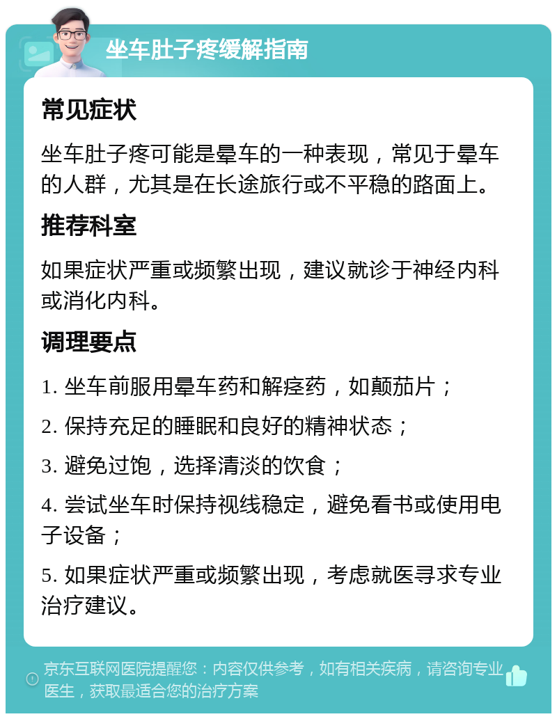 坐车肚子疼缓解指南 常见症状 坐车肚子疼可能是晕车的一种表现，常见于晕车的人群，尤其是在长途旅行或不平稳的路面上。 推荐科室 如果症状严重或频繁出现，建议就诊于神经内科或消化内科。 调理要点 1. 坐车前服用晕车药和解痉药，如颠茄片； 2. 保持充足的睡眠和良好的精神状态； 3. 避免过饱，选择清淡的饮食； 4. 尝试坐车时保持视线稳定，避免看书或使用电子设备； 5. 如果症状严重或频繁出现，考虑就医寻求专业治疗建议。