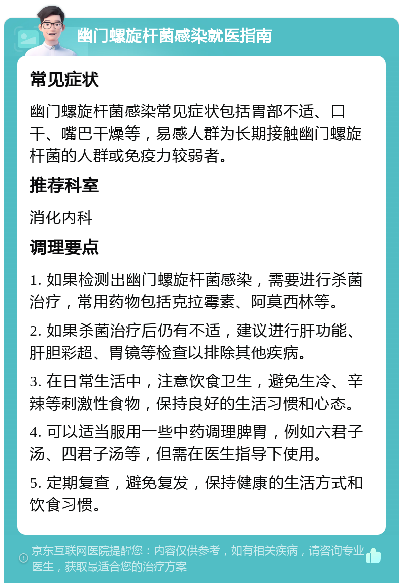 幽门螺旋杆菌感染就医指南 常见症状 幽门螺旋杆菌感染常见症状包括胃部不适、口干、嘴巴干燥等，易感人群为长期接触幽门螺旋杆菌的人群或免疫力较弱者。 推荐科室 消化内科 调理要点 1. 如果检测出幽门螺旋杆菌感染，需要进行杀菌治疗，常用药物包括克拉霉素、阿莫西林等。 2. 如果杀菌治疗后仍有不适，建议进行肝功能、肝胆彩超、胃镜等检查以排除其他疾病。 3. 在日常生活中，注意饮食卫生，避免生冷、辛辣等刺激性食物，保持良好的生活习惯和心态。 4. 可以适当服用一些中药调理脾胃，例如六君子汤、四君子汤等，但需在医生指导下使用。 5. 定期复查，避免复发，保持健康的生活方式和饮食习惯。