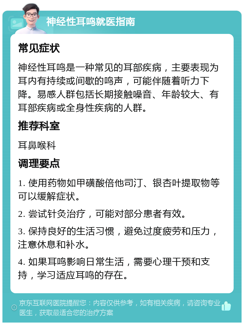 神经性耳鸣就医指南 常见症状 神经性耳鸣是一种常见的耳部疾病，主要表现为耳内有持续或间歇的鸣声，可能伴随着听力下降。易感人群包括长期接触噪音、年龄较大、有耳部疾病或全身性疾病的人群。 推荐科室 耳鼻喉科 调理要点 1. 使用药物如甲磺酸倍他司汀、银杏叶提取物等可以缓解症状。 2. 尝试针灸治疗，可能对部分患者有效。 3. 保持良好的生活习惯，避免过度疲劳和压力，注意休息和补水。 4. 如果耳鸣影响日常生活，需要心理干预和支持，学习适应耳鸣的存在。