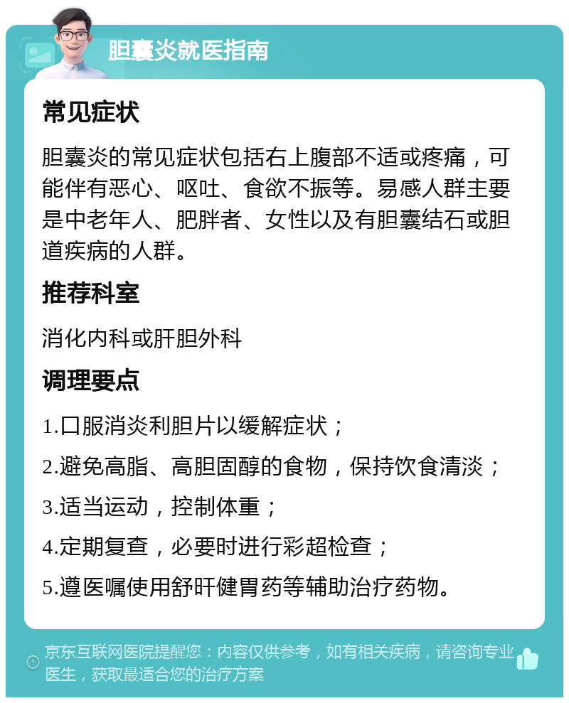 胆囊炎就医指南 常见症状 胆囊炎的常见症状包括右上腹部不适或疼痛，可能伴有恶心、呕吐、食欲不振等。易感人群主要是中老年人、肥胖者、女性以及有胆囊结石或胆道疾病的人群。 推荐科室 消化内科或肝胆外科 调理要点 1.口服消炎利胆片以缓解症状； 2.避免高脂、高胆固醇的食物，保持饮食清淡； 3.适当运动，控制体重； 4.定期复查，必要时进行彩超检查； 5.遵医嘱使用舒旰健胃药等辅助治疗药物。