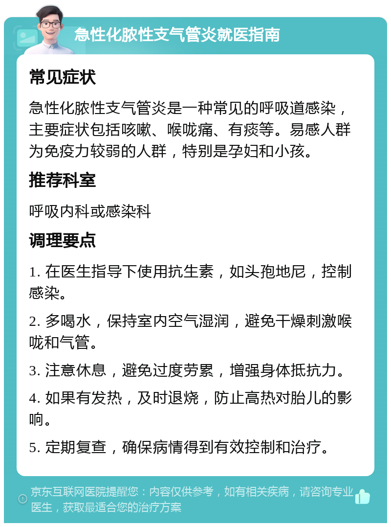 急性化脓性支气管炎就医指南 常见症状 急性化脓性支气管炎是一种常见的呼吸道感染，主要症状包括咳嗽、喉咙痛、有痰等。易感人群为免疫力较弱的人群，特别是孕妇和小孩。 推荐科室 呼吸内科或感染科 调理要点 1. 在医生指导下使用抗生素，如头孢地尼，控制感染。 2. 多喝水，保持室内空气湿润，避免干燥刺激喉咙和气管。 3. 注意休息，避免过度劳累，增强身体抵抗力。 4. 如果有发热，及时退烧，防止高热对胎儿的影响。 5. 定期复查，确保病情得到有效控制和治疗。