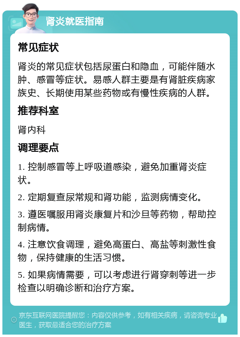 肾炎就医指南 常见症状 肾炎的常见症状包括尿蛋白和隐血，可能伴随水肿、感冒等症状。易感人群主要是有肾脏疾病家族史、长期使用某些药物或有慢性疾病的人群。 推荐科室 肾内科 调理要点 1. 控制感冒等上呼吸道感染，避免加重肾炎症状。 2. 定期复查尿常规和肾功能，监测病情变化。 3. 遵医嘱服用肾炎康复片和沙旦等药物，帮助控制病情。 4. 注意饮食调理，避免高蛋白、高盐等刺激性食物，保持健康的生活习惯。 5. 如果病情需要，可以考虑进行肾穿刺等进一步检查以明确诊断和治疗方案。