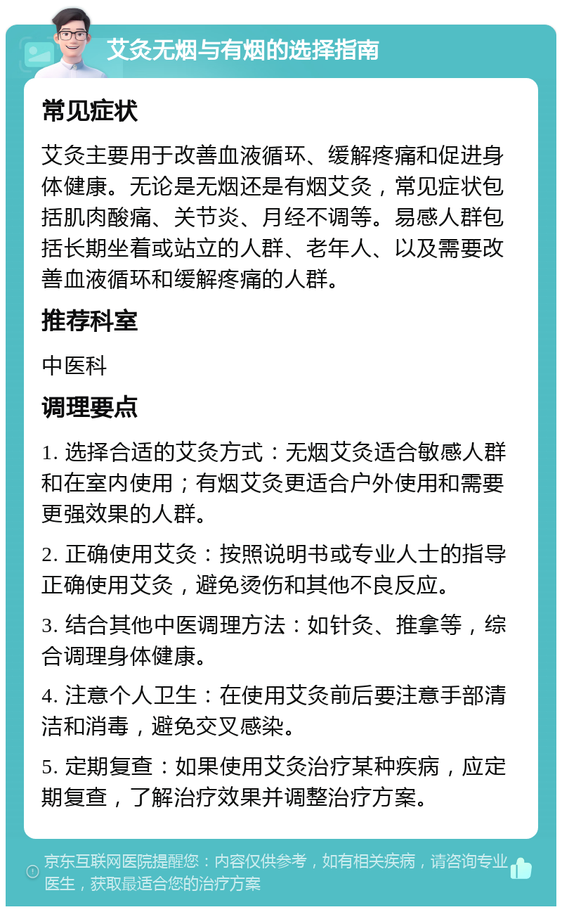 艾灸无烟与有烟的选择指南 常见症状 艾灸主要用于改善血液循环、缓解疼痛和促进身体健康。无论是无烟还是有烟艾灸，常见症状包括肌肉酸痛、关节炎、月经不调等。易感人群包括长期坐着或站立的人群、老年人、以及需要改善血液循环和缓解疼痛的人群。 推荐科室 中医科 调理要点 1. 选择合适的艾灸方式：无烟艾灸适合敏感人群和在室内使用；有烟艾灸更适合户外使用和需要更强效果的人群。 2. 正确使用艾灸：按照说明书或专业人士的指导正确使用艾灸，避免烫伤和其他不良反应。 3. 结合其他中医调理方法：如针灸、推拿等，综合调理身体健康。 4. 注意个人卫生：在使用艾灸前后要注意手部清洁和消毒，避免交叉感染。 5. 定期复查：如果使用艾灸治疗某种疾病，应定期复查，了解治疗效果并调整治疗方案。