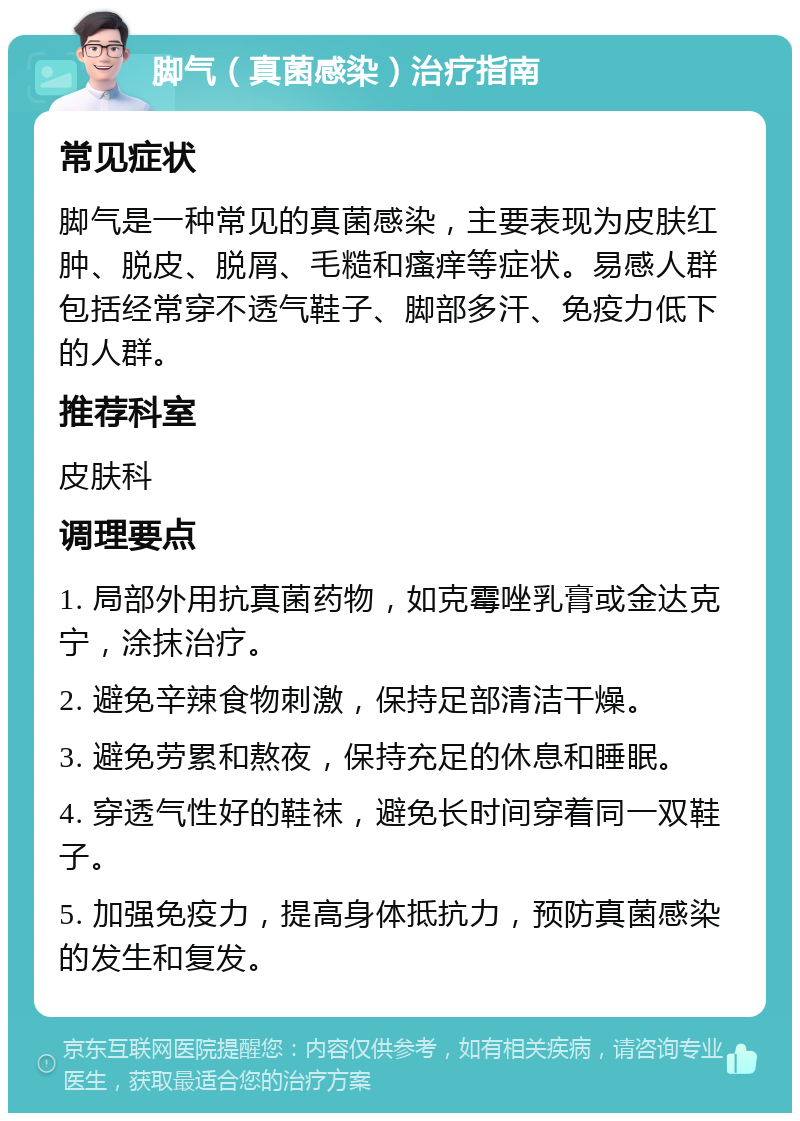 脚气（真菌感染）治疗指南 常见症状 脚气是一种常见的真菌感染，主要表现为皮肤红肿、脱皮、脱屑、毛糙和瘙痒等症状。易感人群包括经常穿不透气鞋子、脚部多汗、免疫力低下的人群。 推荐科室 皮肤科 调理要点 1. 局部外用抗真菌药物，如克霉唑乳膏或金达克宁，涂抹治疗。 2. 避免辛辣食物刺激，保持足部清洁干燥。 3. 避免劳累和熬夜，保持充足的休息和睡眠。 4. 穿透气性好的鞋袜，避免长时间穿着同一双鞋子。 5. 加强免疫力，提高身体抵抗力，预防真菌感染的发生和复发。