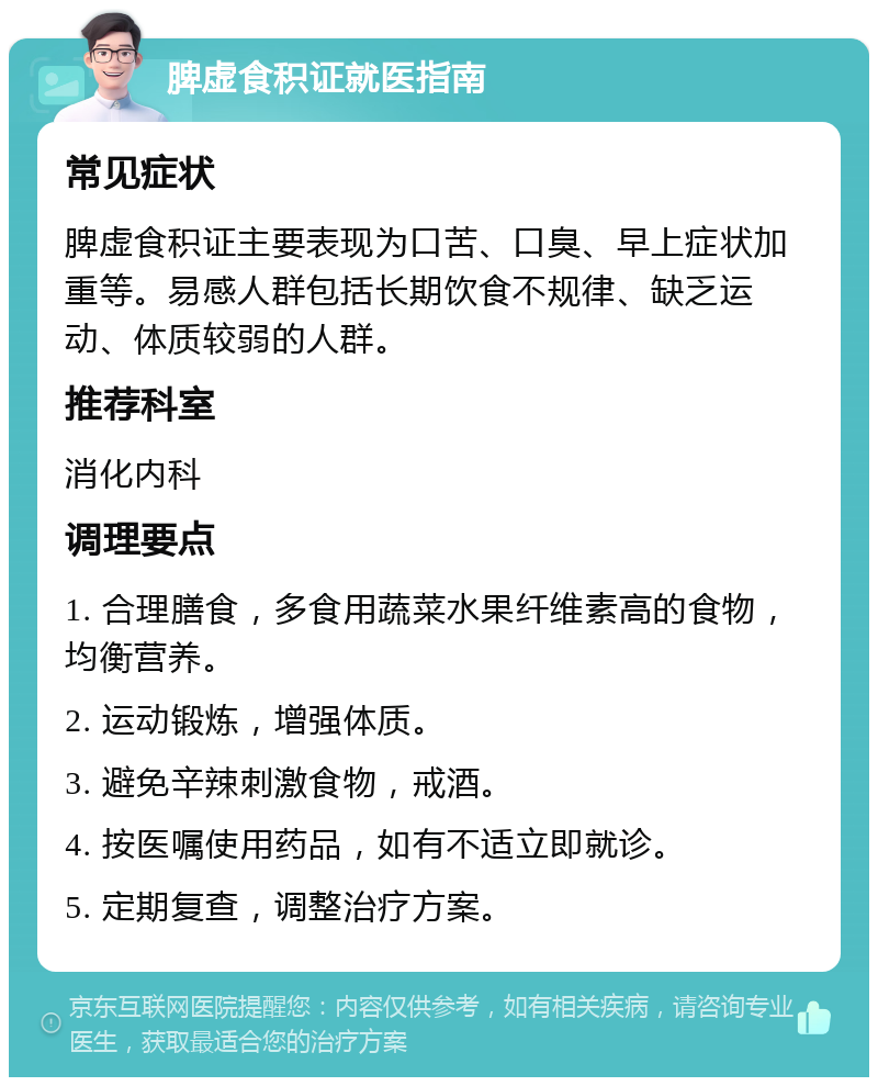 脾虚食积证就医指南 常见症状 脾虚食积证主要表现为口苦、口臭、早上症状加重等。易感人群包括长期饮食不规律、缺乏运动、体质较弱的人群。 推荐科室 消化内科 调理要点 1. 合理膳食，多食用蔬菜水果纤维素高的食物，均衡营养。 2. 运动锻炼，增强体质。 3. 避免辛辣刺激食物，戒酒。 4. 按医嘱使用药品，如有不适立即就诊。 5. 定期复查，调整治疗方案。