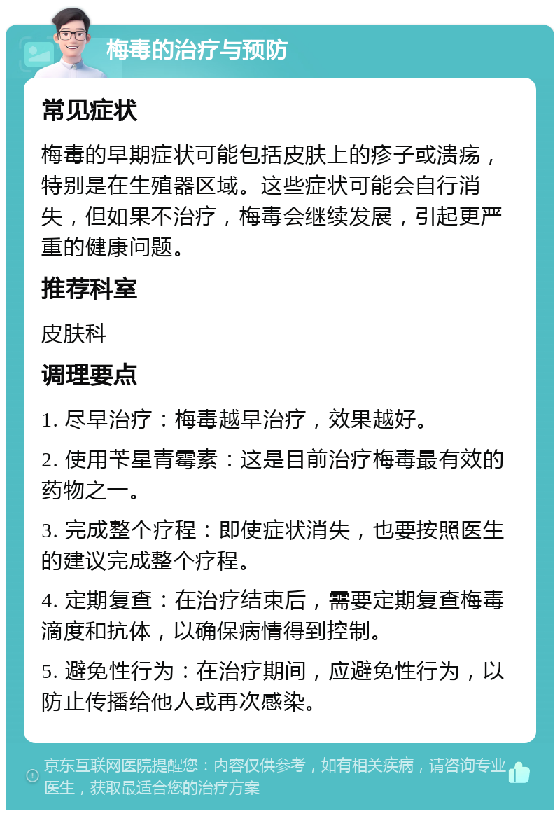 梅毒的治疗与预防 常见症状 梅毒的早期症状可能包括皮肤上的疹子或溃疡，特别是在生殖器区域。这些症状可能会自行消失，但如果不治疗，梅毒会继续发展，引起更严重的健康问题。 推荐科室 皮肤科 调理要点 1. 尽早治疗：梅毒越早治疗，效果越好。 2. 使用苄星青霉素：这是目前治疗梅毒最有效的药物之一。 3. 完成整个疗程：即使症状消失，也要按照医生的建议完成整个疗程。 4. 定期复查：在治疗结束后，需要定期复查梅毒滴度和抗体，以确保病情得到控制。 5. 避免性行为：在治疗期间，应避免性行为，以防止传播给他人或再次感染。