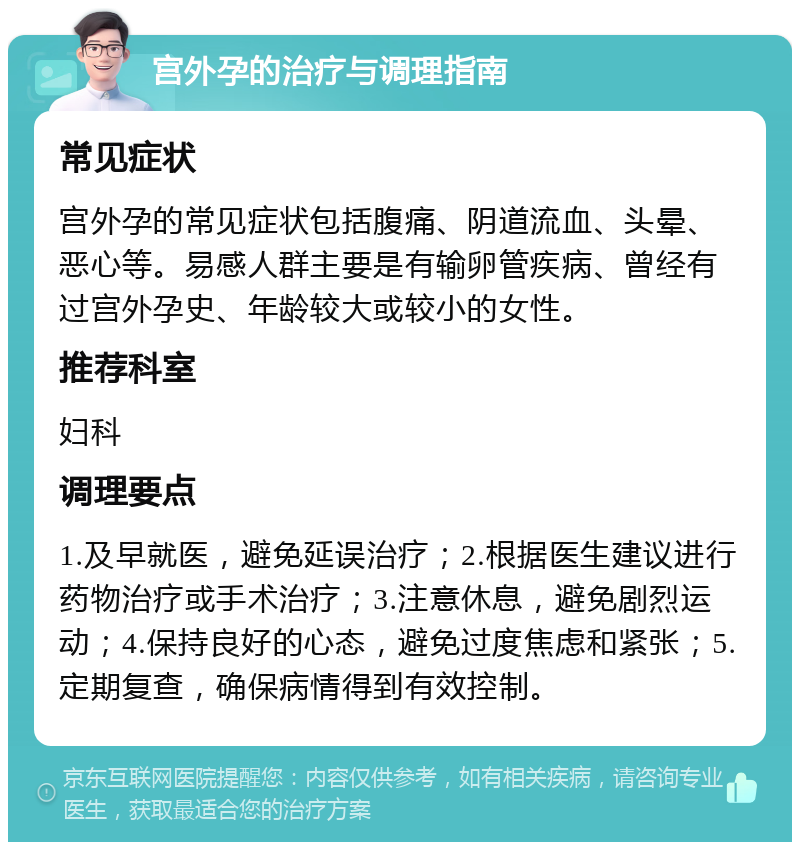 宫外孕的治疗与调理指南 常见症状 宫外孕的常见症状包括腹痛、阴道流血、头晕、恶心等。易感人群主要是有输卵管疾病、曾经有过宫外孕史、年龄较大或较小的女性。 推荐科室 妇科 调理要点 1.及早就医，避免延误治疗；2.根据医生建议进行药物治疗或手术治疗；3.注意休息，避免剧烈运动；4.保持良好的心态，避免过度焦虑和紧张；5.定期复查，确保病情得到有效控制。