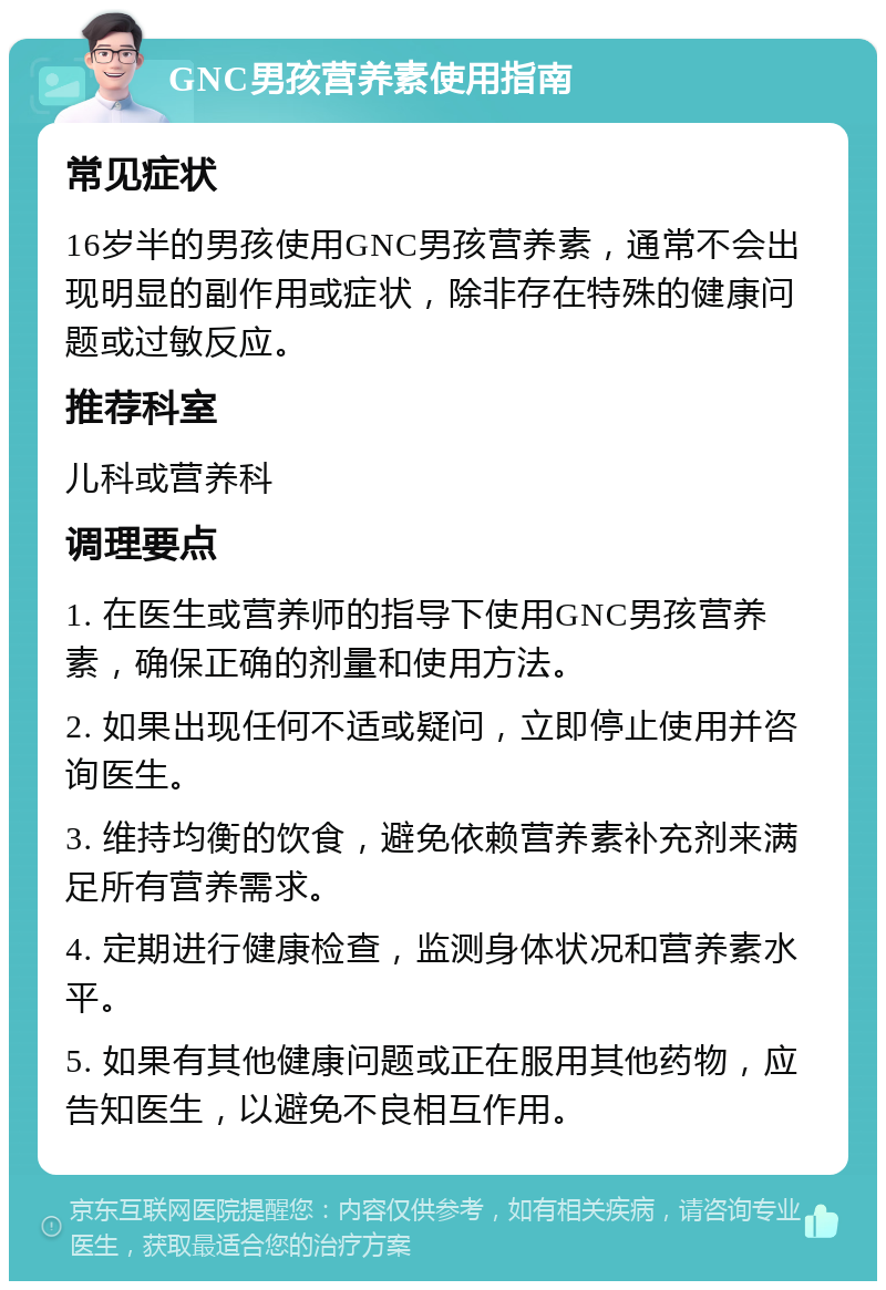 GNC男孩营养素使用指南 常见症状 16岁半的男孩使用GNC男孩营养素，通常不会出现明显的副作用或症状，除非存在特殊的健康问题或过敏反应。 推荐科室 儿科或营养科 调理要点 1. 在医生或营养师的指导下使用GNC男孩营养素，确保正确的剂量和使用方法。 2. 如果出现任何不适或疑问，立即停止使用并咨询医生。 3. 维持均衡的饮食，避免依赖营养素补充剂来满足所有营养需求。 4. 定期进行健康检查，监测身体状况和营养素水平。 5. 如果有其他健康问题或正在服用其他药物，应告知医生，以避免不良相互作用。