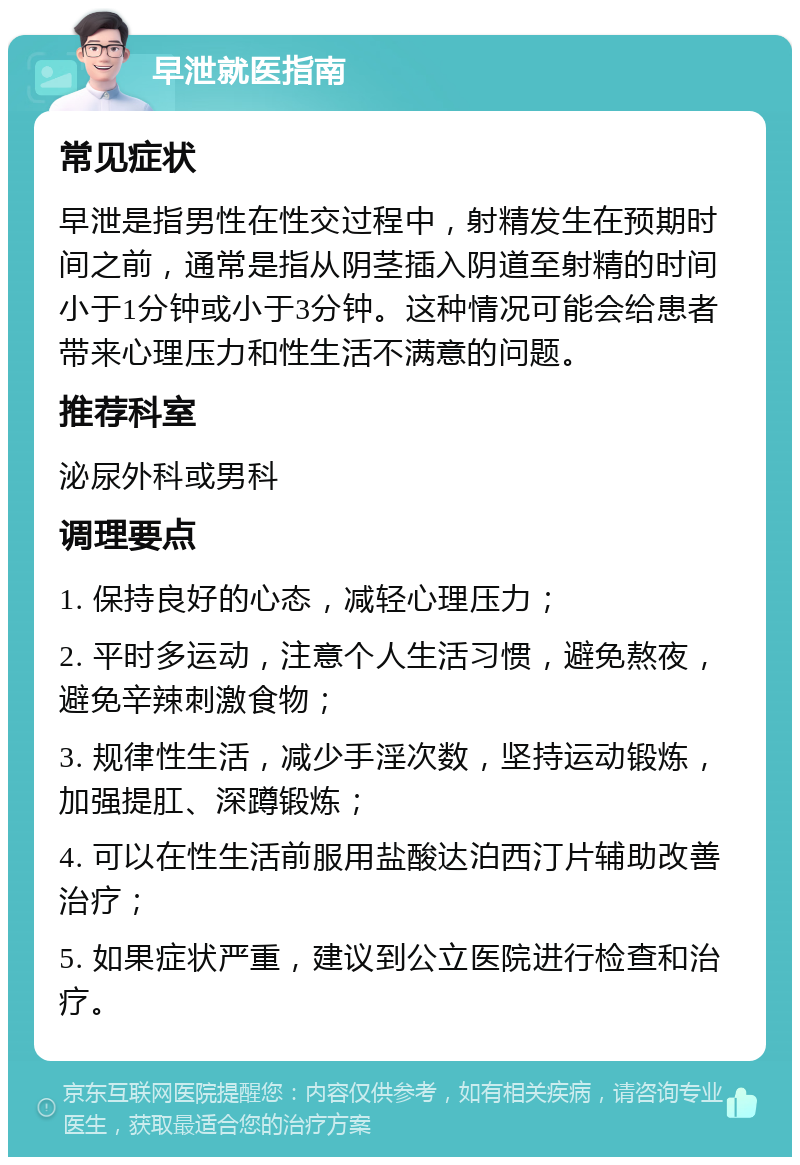 早泄就医指南 常见症状 早泄是指男性在性交过程中，射精发生在预期时间之前，通常是指从阴茎插入阴道至射精的时间小于1分钟或小于3分钟。这种情况可能会给患者带来心理压力和性生活不满意的问题。 推荐科室 泌尿外科或男科 调理要点 1. 保持良好的心态，减轻心理压力； 2. 平时多运动，注意个人生活习惯，避免熬夜，避免辛辣刺激食物； 3. 规律性生活，减少手淫次数，坚持运动锻炼，加强提肛、深蹲锻炼； 4. 可以在性生活前服用盐酸达泊西汀片辅助改善治疗； 5. 如果症状严重，建议到公立医院进行检查和治疗。