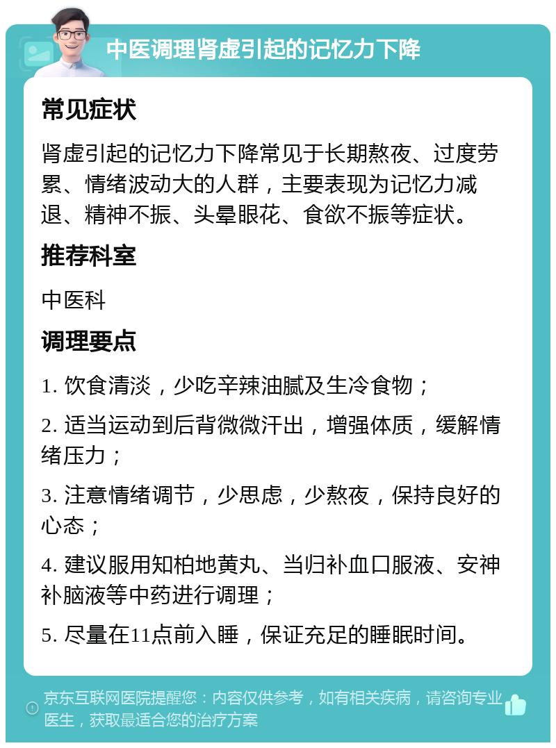 中医调理肾虚引起的记忆力下降 常见症状 肾虚引起的记忆力下降常见于长期熬夜、过度劳累、情绪波动大的人群，主要表现为记忆力减退、精神不振、头晕眼花、食欲不振等症状。 推荐科室 中医科 调理要点 1. 饮食清淡，少吃辛辣油腻及生冷食物； 2. 适当运动到后背微微汗出，增强体质，缓解情绪压力； 3. 注意情绪调节，少思虑，少熬夜，保持良好的心态； 4. 建议服用知柏地黄丸、当归补血口服液、安神补脑液等中药进行调理； 5. 尽量在11点前入睡，保证充足的睡眠时间。