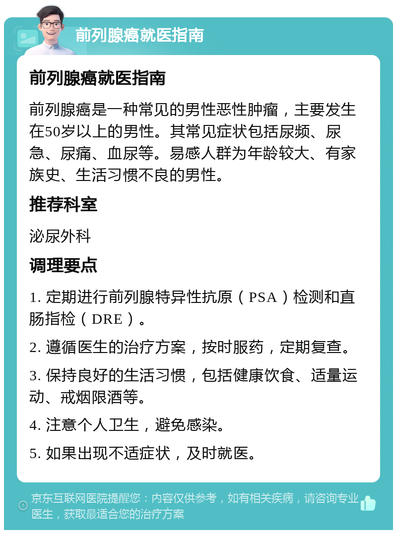 前列腺癌就医指南 前列腺癌就医指南 前列腺癌是一种常见的男性恶性肿瘤，主要发生在50岁以上的男性。其常见症状包括尿频、尿急、尿痛、血尿等。易感人群为年龄较大、有家族史、生活习惯不良的男性。 推荐科室 泌尿外科 调理要点 1. 定期进行前列腺特异性抗原（PSA）检测和直肠指检（DRE）。 2. 遵循医生的治疗方案，按时服药，定期复查。 3. 保持良好的生活习惯，包括健康饮食、适量运动、戒烟限酒等。 4. 注意个人卫生，避免感染。 5. 如果出现不适症状，及时就医。