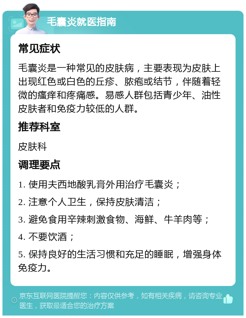 毛囊炎就医指南 常见症状 毛囊炎是一种常见的皮肤病，主要表现为皮肤上出现红色或白色的丘疹、脓疱或结节，伴随着轻微的瘙痒和疼痛感。易感人群包括青少年、油性皮肤者和免疫力较低的人群。 推荐科室 皮肤科 调理要点 1. 使用夫西地酸乳膏外用治疗毛囊炎； 2. 注意个人卫生，保持皮肤清洁； 3. 避免食用辛辣刺激食物、海鲜、牛羊肉等； 4. 不要饮酒； 5. 保持良好的生活习惯和充足的睡眠，增强身体免疫力。