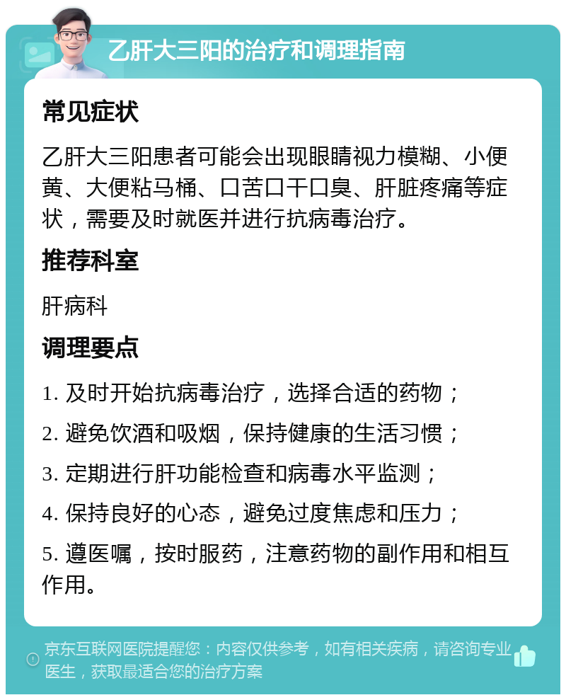 乙肝大三阳的治疗和调理指南 常见症状 乙肝大三阳患者可能会出现眼睛视力模糊、小便黄、大便粘马桶、口苦口干口臭、肝脏疼痛等症状，需要及时就医并进行抗病毒治疗。 推荐科室 肝病科 调理要点 1. 及时开始抗病毒治疗，选择合适的药物； 2. 避免饮酒和吸烟，保持健康的生活习惯； 3. 定期进行肝功能检查和病毒水平监测； 4. 保持良好的心态，避免过度焦虑和压力； 5. 遵医嘱，按时服药，注意药物的副作用和相互作用。