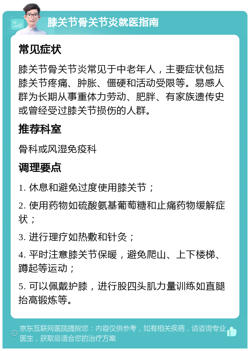 膝关节骨关节炎就医指南 常见症状 膝关节骨关节炎常见于中老年人，主要症状包括膝关节疼痛、肿胀、僵硬和活动受限等。易感人群为长期从事重体力劳动、肥胖、有家族遗传史或曾经受过膝关节损伤的人群。 推荐科室 骨科或风湿免疫科 调理要点 1. 休息和避免过度使用膝关节； 2. 使用药物如硫酸氨基葡萄糖和止痛药物缓解症状； 3. 进行理疗如热敷和针灸； 4. 平时注意膝关节保暖，避免爬山、上下楼梯、蹲起等运动； 5. 可以佩戴护膝，进行股四头肌力量训练如直腿抬高锻炼等。