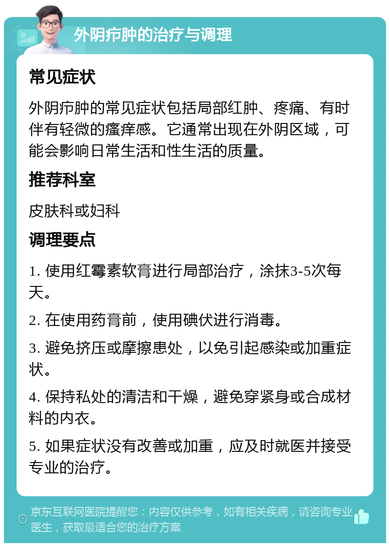 外阴疖肿的治疗与调理 常见症状 外阴疖肿的常见症状包括局部红肿、疼痛、有时伴有轻微的瘙痒感。它通常出现在外阴区域，可能会影响日常生活和性生活的质量。 推荐科室 皮肤科或妇科 调理要点 1. 使用红霉素软膏进行局部治疗，涂抹3-5次每天。 2. 在使用药膏前，使用碘伏进行消毒。 3. 避免挤压或摩擦患处，以免引起感染或加重症状。 4. 保持私处的清洁和干燥，避免穿紧身或合成材料的内衣。 5. 如果症状没有改善或加重，应及时就医并接受专业的治疗。