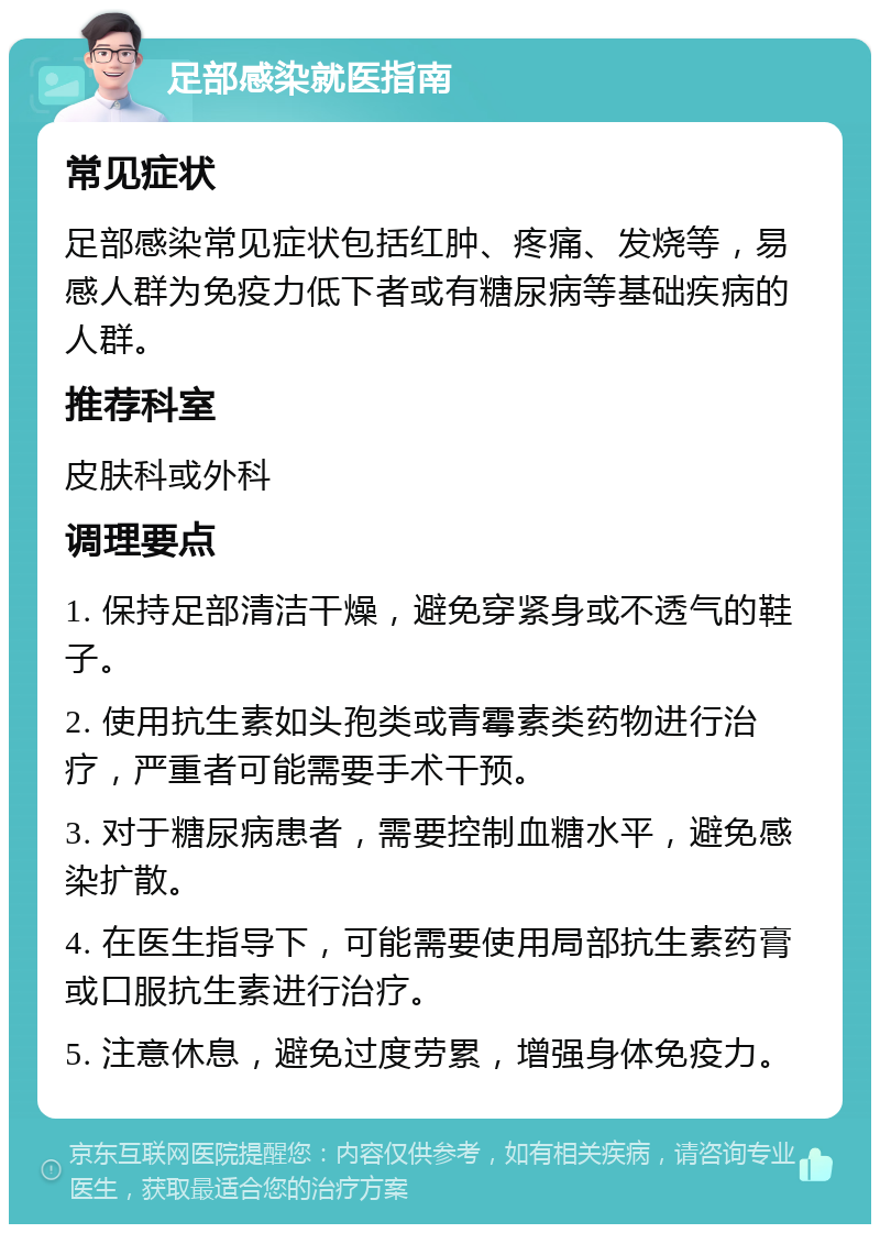 足部感染就医指南 常见症状 足部感染常见症状包括红肿、疼痛、发烧等，易感人群为免疫力低下者或有糖尿病等基础疾病的人群。 推荐科室 皮肤科或外科 调理要点 1. 保持足部清洁干燥，避免穿紧身或不透气的鞋子。 2. 使用抗生素如头孢类或青霉素类药物进行治疗，严重者可能需要手术干预。 3. 对于糖尿病患者，需要控制血糖水平，避免感染扩散。 4. 在医生指导下，可能需要使用局部抗生素药膏或口服抗生素进行治疗。 5. 注意休息，避免过度劳累，增强身体免疫力。