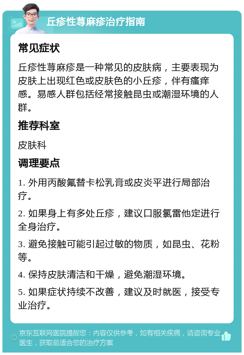 丘疹性荨麻疹治疗指南 常见症状 丘疹性荨麻疹是一种常见的皮肤病，主要表现为皮肤上出现红色或皮肤色的小丘疹，伴有瘙痒感。易感人群包括经常接触昆虫或潮湿环境的人群。 推荐科室 皮肤科 调理要点 1. 外用丙酸氟替卡松乳膏或皮炎平进行局部治疗。 2. 如果身上有多处丘疹，建议口服氯雷他定进行全身治疗。 3. 避免接触可能引起过敏的物质，如昆虫、花粉等。 4. 保持皮肤清洁和干燥，避免潮湿环境。 5. 如果症状持续不改善，建议及时就医，接受专业治疗。