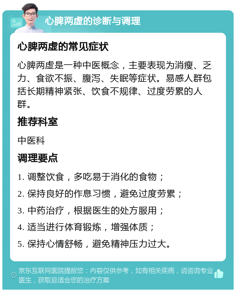 心脾两虚的诊断与调理 心脾两虚的常见症状 心脾两虚是一种中医概念，主要表现为消瘦、乏力、食欲不振、腹泻、失眠等症状。易感人群包括长期精神紧张、饮食不规律、过度劳累的人群。 推荐科室 中医科 调理要点 1. 调整饮食，多吃易于消化的食物； 2. 保持良好的作息习惯，避免过度劳累； 3. 中药治疗，根据医生的处方服用； 4. 适当进行体育锻炼，增强体质； 5. 保持心情舒畅，避免精神压力过大。