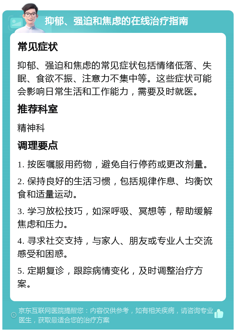 抑郁、强迫和焦虑的在线治疗指南 常见症状 抑郁、强迫和焦虑的常见症状包括情绪低落、失眠、食欲不振、注意力不集中等。这些症状可能会影响日常生活和工作能力，需要及时就医。 推荐科室 精神科 调理要点 1. 按医嘱服用药物，避免自行停药或更改剂量。 2. 保持良好的生活习惯，包括规律作息、均衡饮食和适量运动。 3. 学习放松技巧，如深呼吸、冥想等，帮助缓解焦虑和压力。 4. 寻求社交支持，与家人、朋友或专业人士交流感受和困惑。 5. 定期复诊，跟踪病情变化，及时调整治疗方案。