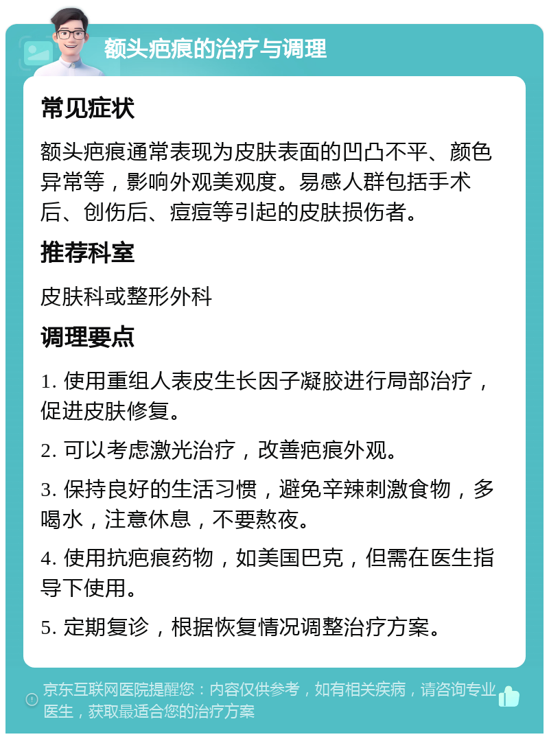 额头疤痕的治疗与调理 常见症状 额头疤痕通常表现为皮肤表面的凹凸不平、颜色异常等，影响外观美观度。易感人群包括手术后、创伤后、痘痘等引起的皮肤损伤者。 推荐科室 皮肤科或整形外科 调理要点 1. 使用重组人表皮生长因子凝胶进行局部治疗，促进皮肤修复。 2. 可以考虑激光治疗，改善疤痕外观。 3. 保持良好的生活习惯，避免辛辣刺激食物，多喝水，注意休息，不要熬夜。 4. 使用抗疤痕药物，如美国巴克，但需在医生指导下使用。 5. 定期复诊，根据恢复情况调整治疗方案。