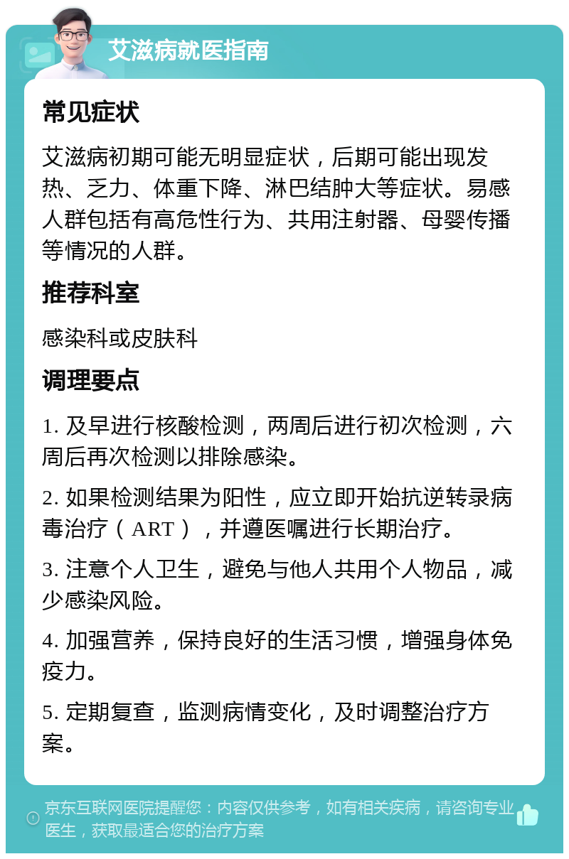 艾滋病就医指南 常见症状 艾滋病初期可能无明显症状，后期可能出现发热、乏力、体重下降、淋巴结肿大等症状。易感人群包括有高危性行为、共用注射器、母婴传播等情况的人群。 推荐科室 感染科或皮肤科 调理要点 1. 及早进行核酸检测，两周后进行初次检测，六周后再次检测以排除感染。 2. 如果检测结果为阳性，应立即开始抗逆转录病毒治疗（ART），并遵医嘱进行长期治疗。 3. 注意个人卫生，避免与他人共用个人物品，减少感染风险。 4. 加强营养，保持良好的生活习惯，增强身体免疫力。 5. 定期复查，监测病情变化，及时调整治疗方案。