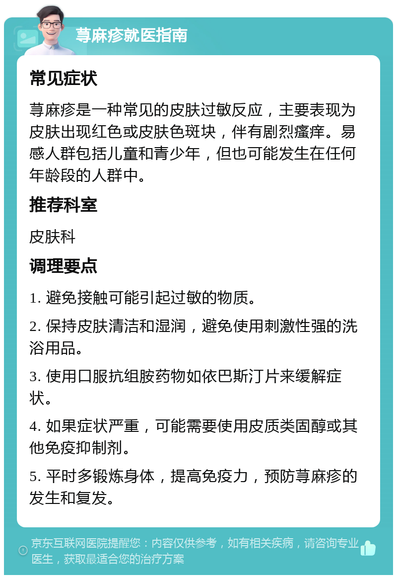 荨麻疹就医指南 常见症状 荨麻疹是一种常见的皮肤过敏反应，主要表现为皮肤出现红色或皮肤色斑块，伴有剧烈瘙痒。易感人群包括儿童和青少年，但也可能发生在任何年龄段的人群中。 推荐科室 皮肤科 调理要点 1. 避免接触可能引起过敏的物质。 2. 保持皮肤清洁和湿润，避免使用刺激性强的洗浴用品。 3. 使用口服抗组胺药物如依巴斯汀片来缓解症状。 4. 如果症状严重，可能需要使用皮质类固醇或其他免疫抑制剂。 5. 平时多锻炼身体，提高免疫力，预防荨麻疹的发生和复发。