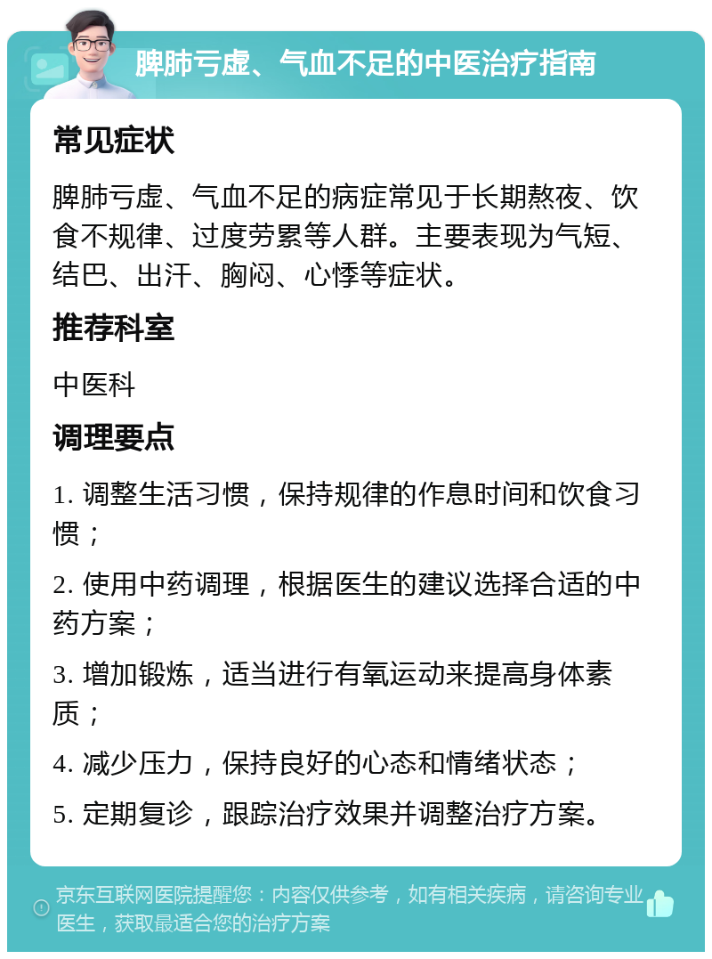 脾肺亏虚、气血不足的中医治疗指南 常见症状 脾肺亏虚、气血不足的病症常见于长期熬夜、饮食不规律、过度劳累等人群。主要表现为气短、结巴、出汗、胸闷、心悸等症状。 推荐科室 中医科 调理要点 1. 调整生活习惯，保持规律的作息时间和饮食习惯； 2. 使用中药调理，根据医生的建议选择合适的中药方案； 3. 增加锻炼，适当进行有氧运动来提高身体素质； 4. 减少压力，保持良好的心态和情绪状态； 5. 定期复诊，跟踪治疗效果并调整治疗方案。