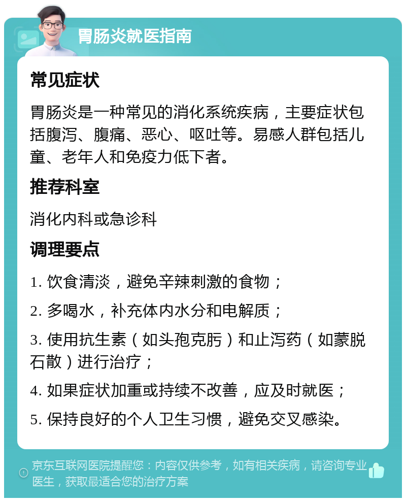 胃肠炎就医指南 常见症状 胃肠炎是一种常见的消化系统疾病，主要症状包括腹泻、腹痛、恶心、呕吐等。易感人群包括儿童、老年人和免疫力低下者。 推荐科室 消化内科或急诊科 调理要点 1. 饮食清淡，避免辛辣刺激的食物； 2. 多喝水，补充体内水分和电解质； 3. 使用抗生素（如头孢克肟）和止泻药（如蒙脱石散）进行治疗； 4. 如果症状加重或持续不改善，应及时就医； 5. 保持良好的个人卫生习惯，避免交叉感染。