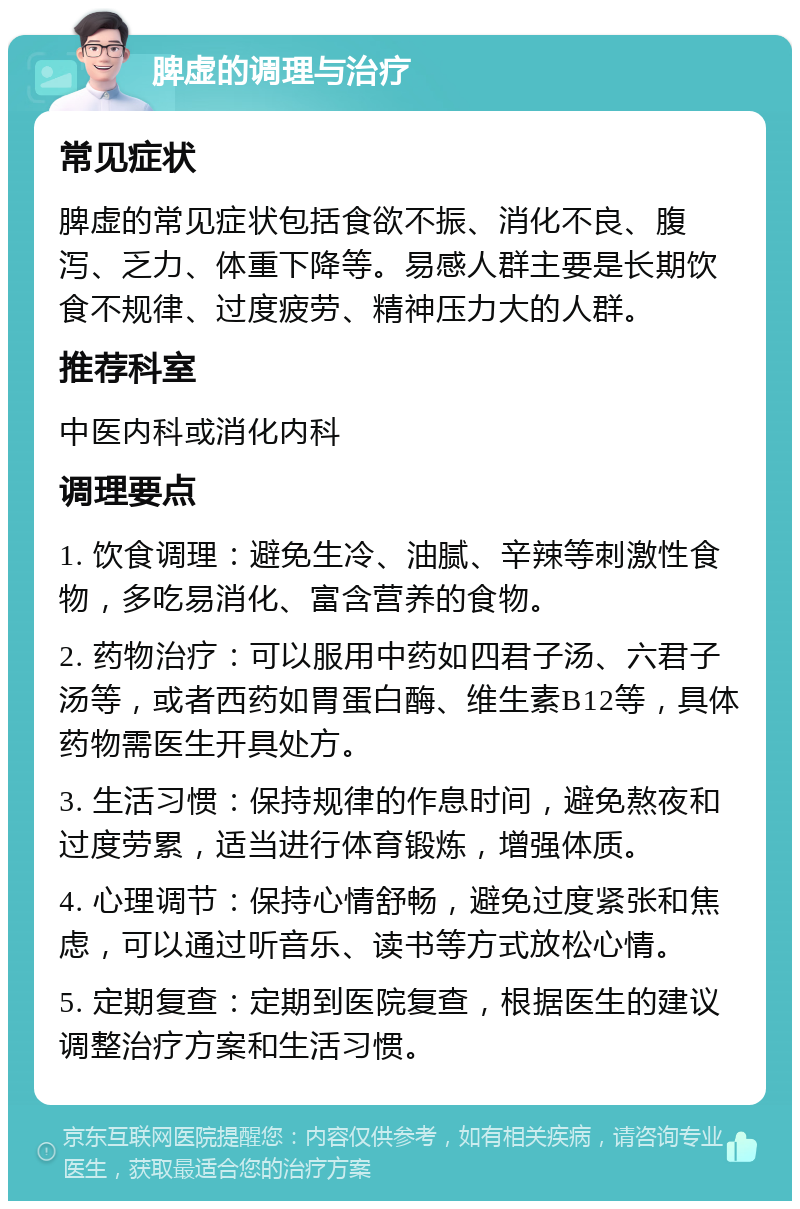 脾虚的调理与治疗 常见症状 脾虚的常见症状包括食欲不振、消化不良、腹泻、乏力、体重下降等。易感人群主要是长期饮食不规律、过度疲劳、精神压力大的人群。 推荐科室 中医内科或消化内科 调理要点 1. 饮食调理：避免生冷、油腻、辛辣等刺激性食物，多吃易消化、富含营养的食物。 2. 药物治疗：可以服用中药如四君子汤、六君子汤等，或者西药如胃蛋白酶、维生素B12等，具体药物需医生开具处方。 3. 生活习惯：保持规律的作息时间，避免熬夜和过度劳累，适当进行体育锻炼，增强体质。 4. 心理调节：保持心情舒畅，避免过度紧张和焦虑，可以通过听音乐、读书等方式放松心情。 5. 定期复查：定期到医院复查，根据医生的建议调整治疗方案和生活习惯。