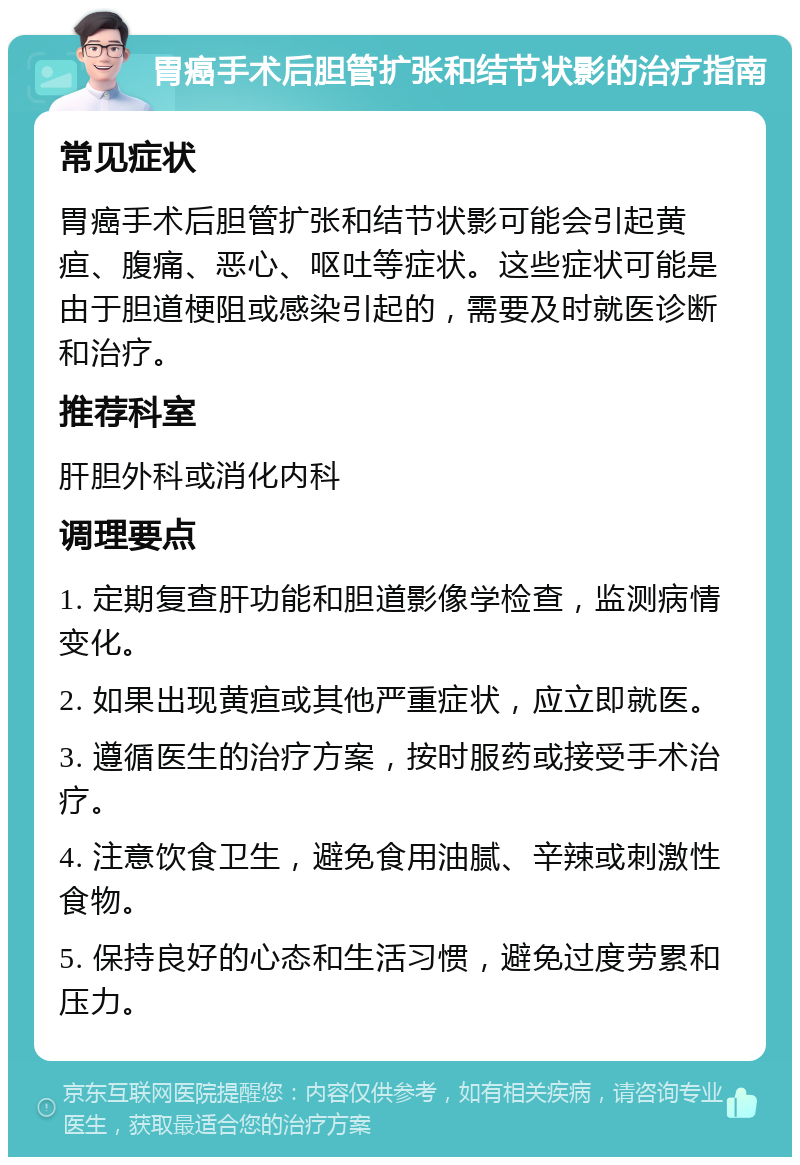 胃癌手术后胆管扩张和结节状影的治疗指南 常见症状 胃癌手术后胆管扩张和结节状影可能会引起黄疸、腹痛、恶心、呕吐等症状。这些症状可能是由于胆道梗阻或感染引起的，需要及时就医诊断和治疗。 推荐科室 肝胆外科或消化内科 调理要点 1. 定期复查肝功能和胆道影像学检查，监测病情变化。 2. 如果出现黄疸或其他严重症状，应立即就医。 3. 遵循医生的治疗方案，按时服药或接受手术治疗。 4. 注意饮食卫生，避免食用油腻、辛辣或刺激性食物。 5. 保持良好的心态和生活习惯，避免过度劳累和压力。