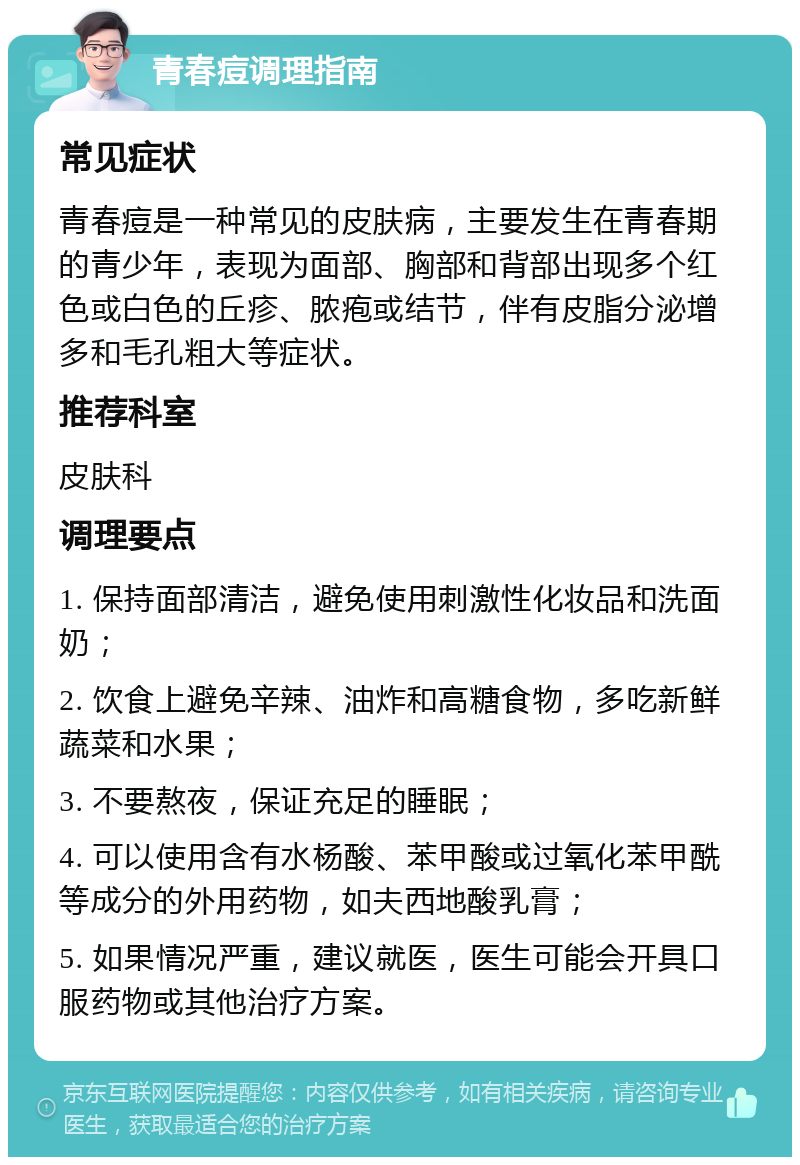 青春痘调理指南 常见症状 青春痘是一种常见的皮肤病，主要发生在青春期的青少年，表现为面部、胸部和背部出现多个红色或白色的丘疹、脓疱或结节，伴有皮脂分泌增多和毛孔粗大等症状。 推荐科室 皮肤科 调理要点 1. 保持面部清洁，避免使用刺激性化妆品和洗面奶； 2. 饮食上避免辛辣、油炸和高糖食物，多吃新鲜蔬菜和水果； 3. 不要熬夜，保证充足的睡眠； 4. 可以使用含有水杨酸、苯甲酸或过氧化苯甲酰等成分的外用药物，如夫西地酸乳膏； 5. 如果情况严重，建议就医，医生可能会开具口服药物或其他治疗方案。