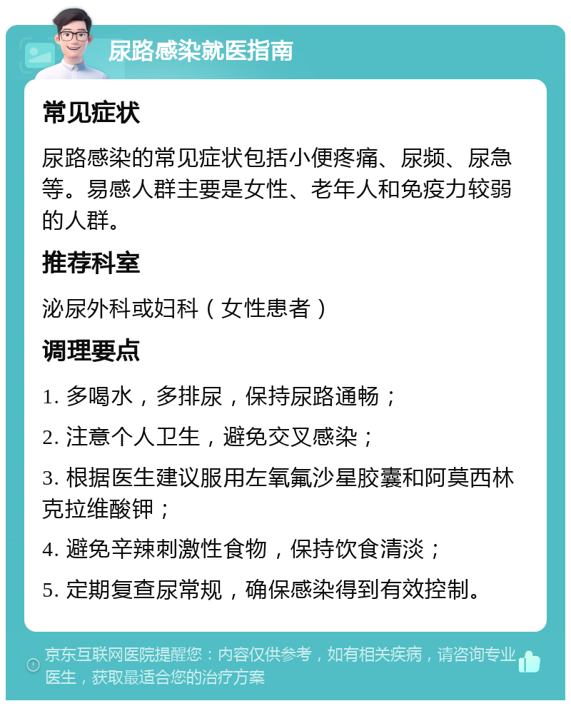 尿路感染就医指南 常见症状 尿路感染的常见症状包括小便疼痛、尿频、尿急等。易感人群主要是女性、老年人和免疫力较弱的人群。 推荐科室 泌尿外科或妇科（女性患者） 调理要点 1. 多喝水，多排尿，保持尿路通畅； 2. 注意个人卫生，避免交叉感染； 3. 根据医生建议服用左氧氟沙星胶囊和阿莫西林克拉维酸钾； 4. 避免辛辣刺激性食物，保持饮食清淡； 5. 定期复查尿常规，确保感染得到有效控制。