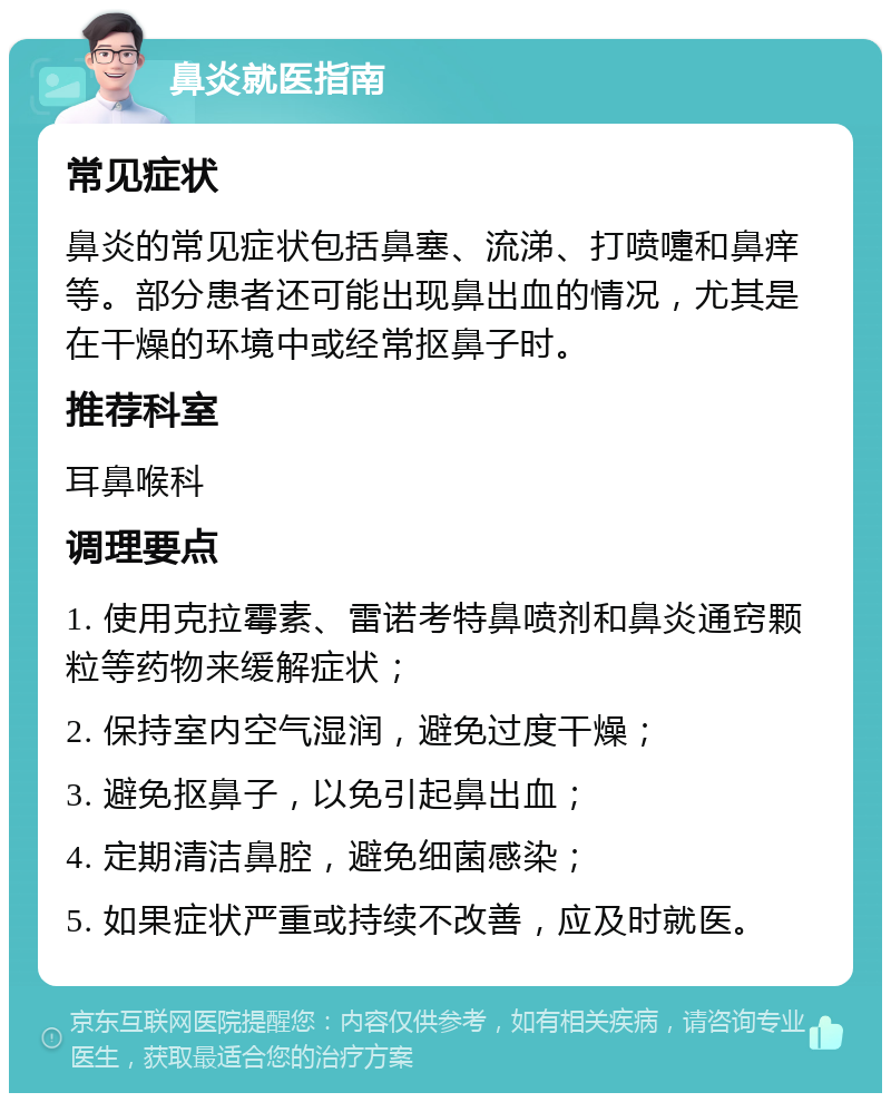 鼻炎就医指南 常见症状 鼻炎的常见症状包括鼻塞、流涕、打喷嚏和鼻痒等。部分患者还可能出现鼻出血的情况，尤其是在干燥的环境中或经常抠鼻子时。 推荐科室 耳鼻喉科 调理要点 1. 使用克拉霉素、雷诺考特鼻喷剂和鼻炎通窍颗粒等药物来缓解症状； 2. 保持室内空气湿润，避免过度干燥； 3. 避免抠鼻子，以免引起鼻出血； 4. 定期清洁鼻腔，避免细菌感染； 5. 如果症状严重或持续不改善，应及时就医。