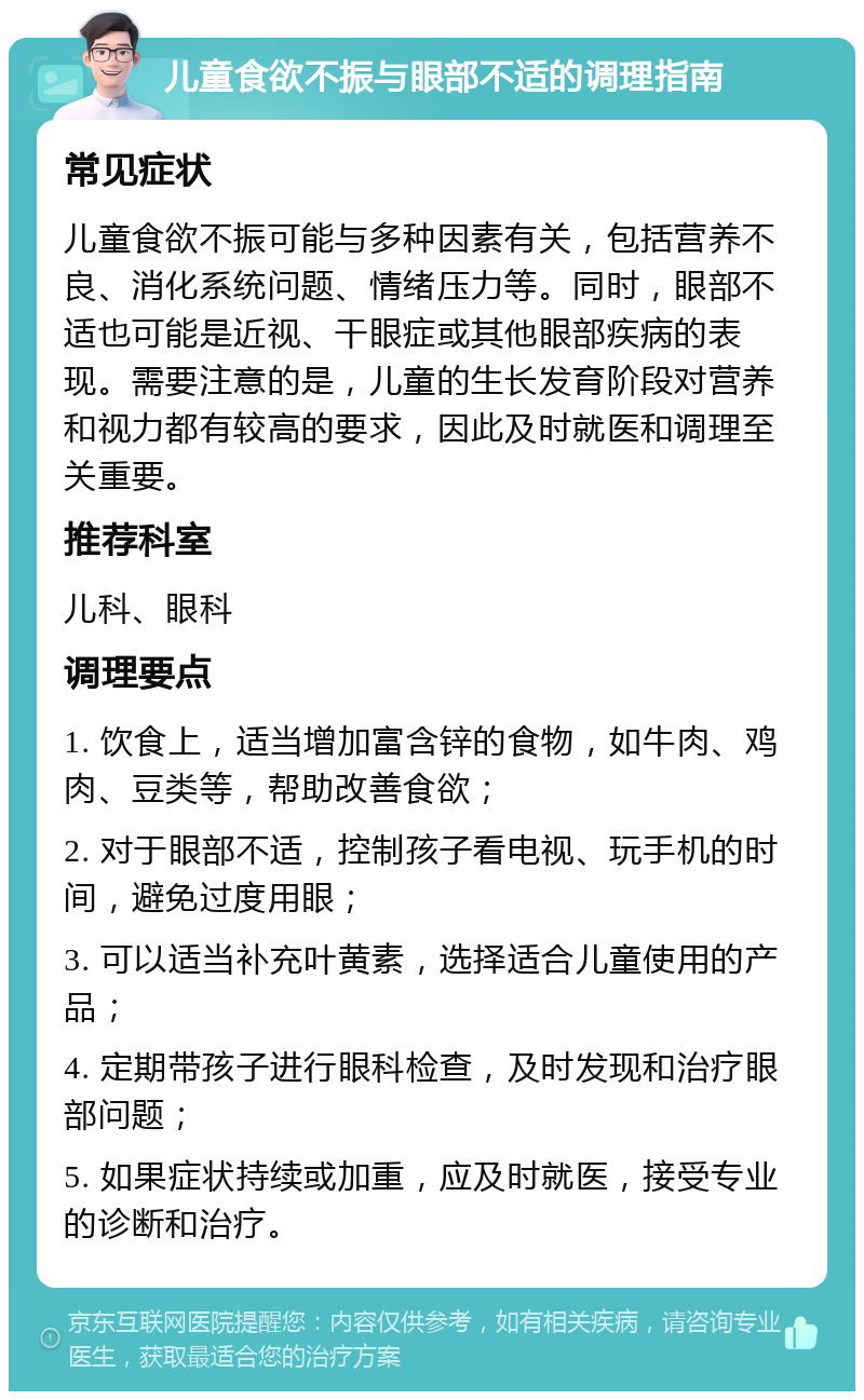 儿童食欲不振与眼部不适的调理指南 常见症状 儿童食欲不振可能与多种因素有关，包括营养不良、消化系统问题、情绪压力等。同时，眼部不适也可能是近视、干眼症或其他眼部疾病的表现。需要注意的是，儿童的生长发育阶段对营养和视力都有较高的要求，因此及时就医和调理至关重要。 推荐科室 儿科、眼科 调理要点 1. 饮食上，适当增加富含锌的食物，如牛肉、鸡肉、豆类等，帮助改善食欲； 2. 对于眼部不适，控制孩子看电视、玩手机的时间，避免过度用眼； 3. 可以适当补充叶黄素，选择适合儿童使用的产品； 4. 定期带孩子进行眼科检查，及时发现和治疗眼部问题； 5. 如果症状持续或加重，应及时就医，接受专业的诊断和治疗。