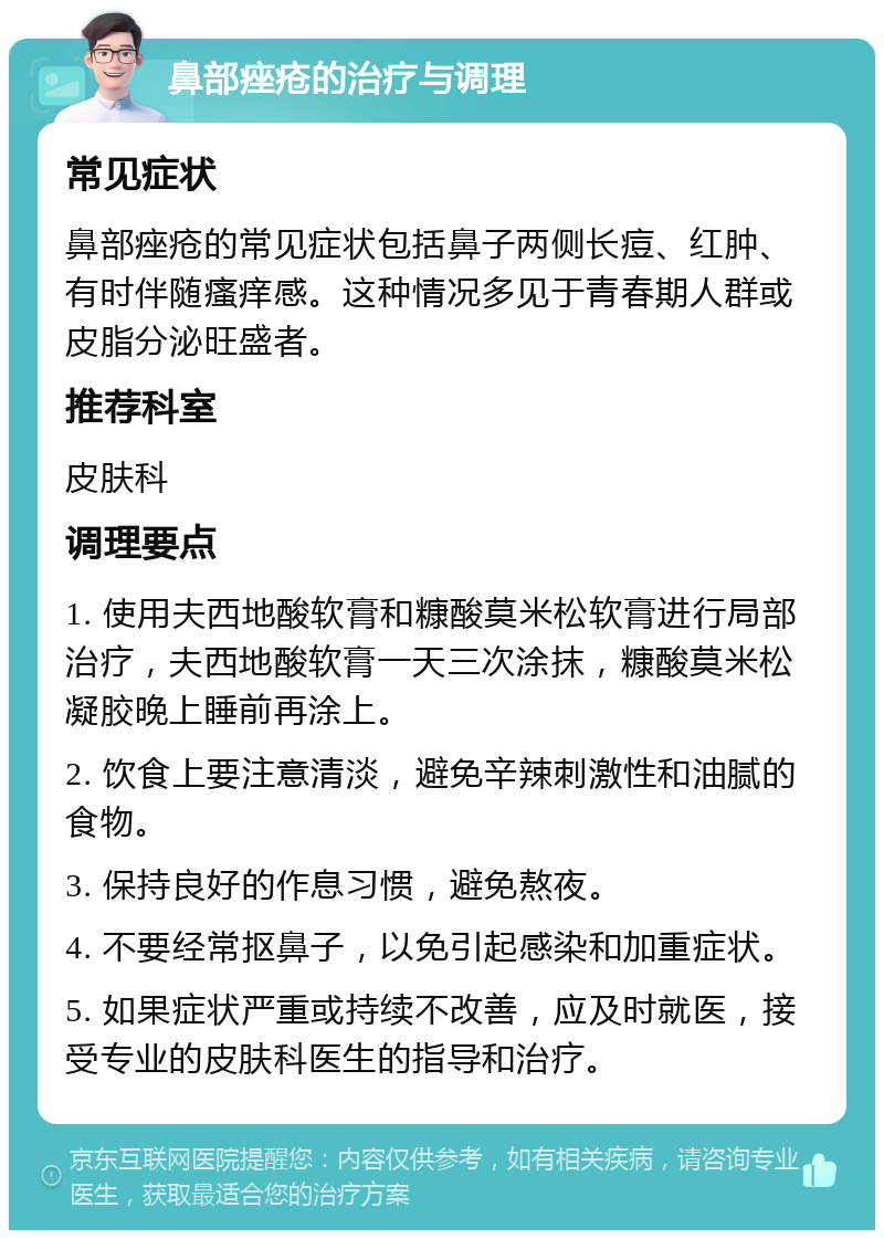 鼻部痤疮的治疗与调理 常见症状 鼻部痤疮的常见症状包括鼻子两侧长痘、红肿、有时伴随瘙痒感。这种情况多见于青春期人群或皮脂分泌旺盛者。 推荐科室 皮肤科 调理要点 1. 使用夫西地酸软膏和糠酸莫米松软膏进行局部治疗，夫西地酸软膏一天三次涂抹，糠酸莫米松凝胶晚上睡前再涂上。 2. 饮食上要注意清淡，避免辛辣刺激性和油腻的食物。 3. 保持良好的作息习惯，避免熬夜。 4. 不要经常抠鼻子，以免引起感染和加重症状。 5. 如果症状严重或持续不改善，应及时就医，接受专业的皮肤科医生的指导和治疗。